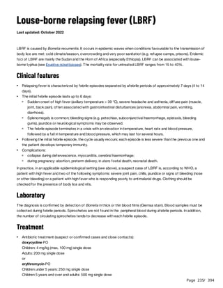 Page 235
/ 394
Louse-borne relapsing fever (LBRF)
Last updated: October 2022
LBRF is caused by Borrelia recurrentis. It occurs in epidemic waves when conditions favourable to the transmission of
body lice are met: cold climate/season, overcrowding and very poor sanitation (e.g. refugee camps, prisons). Endemic
foci of LBRF are mainly the Sudan and the Horn of Africa (especially Ethiopia). LBRF can be associated with louse-
borne typhus (see Eruptive rickettsioses). The mortality rate for untreated LBRF ranges from 15 to 40%.
Clinical features
In practice, in an applicable epidemiological setting (see above), a suspect case of LBRF is, according to WHO, a
patient with high fever and two of the following symptoms: severe joint pain, chills, jaundice or signs of bleeding (nose
or other bleeding) or a patient with high fever who is responding poorly to antimalarial drugs. Clothing should be
checked for the presence of body lice and nits.
Laboratory
The diagnosis is confirmed by detection of Borrelia in thick or thin blood films (Giemsa stain). Blood samples must be
collected during febrile periods. Spirochetes are not found in the peripheral blood during afebrile periods. In addition,
the number of circulating spirochetes tends to decrease with each febrile episode.
Treatment
Relapsing fever is characterized by febrile episodes separated by afebrile periods of approximately 7 days (4 to 14
days).
The initial febrile episode lasts up to 6 days:
Sudden onset of high fever (axillary temperature > 39 °C), severe headache and asthenia, diffuse pain (muscle,
joint, back pain), often associated with gastrointestinal disturbances (anorexia, abdominal pain, vomiting,
diarrhoea).
Splenomegaly is common; bleeding signs (e.g. petechiae, subconjunctival haemorrhage, epistaxis, bleeding
gums), jaundice or neurological symptoms may be observed.
The febrile episode terminates in a crisis with an elevation in temperature, heart rate and blood pressure,
followed by a fall in temperature and blood pressure, which may last for several hours.
Following the initial febrile episode, the cycle usually reccurs; each episode is less severe than the previous one and
the patient develops temporary immunity.
Complications:
collapse during defervescence, myocarditis, cerebral haemorrhage;
during pregnancy: abortion, preterm delivery, in utero foetal death, neonatal death.
Antibiotic treatment (suspect or confirmed cases and close contacts):
doxycycline PO
Children: 4 mg/kg (max. 100 mg) single dose
Adults: 200 mg single dose
or
erythromycin PO
Children under 5 years: 250 mg single dose
Children 5 years and over and adults: 500 mg single dose
 