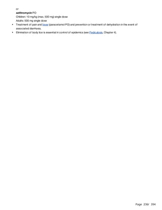 Page 236
/ 394
or
azithromycin PO
Children: 10 mg/kg (max. 500 mg) single dose
Adults: 500 mg single dose
Treatment of pain and fever (paracetamol PO) and prevention or treatment of dehydration in the event of
associated diarrhoea.
Elimination of body lice is essential in control of epidemics (see Pediculosis, Chapter 4).
 