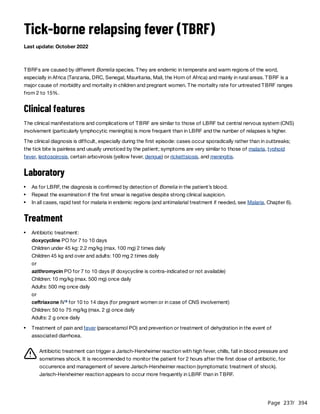 Page 237
/ 394
Tick-borne relapsing fever (TBRF)
Last update: October 2022
TBRFs are caused by different Borrelia species. They are endemic in temperate and warm regions of the word,
especially in Africa (Tanzania, DRC, Senegal, Mauritania, Mali, the Horn of Africa) and mainly in rural areas. TBRF is a
major cause of morbidity and mortality in children and pregnant women. The mortality rate for untreated TBRF ranges
from 2 to 15%.
Clinical features
The clinical manifestations and complications of TBRF are similar to those of LBRF but central nervous system (CNS)
involvement (particularly lymphocytic meningitis) is more frequent than in LBRF and the number of relapses is higher.
The clinical diagnosis is difficult, especially during the first episode: cases occur sporadically rather than in outbreaks;
the tick bite is painless and usually unnoticed by the patient; symptoms are very similar to those of malaria, typhoid
fever, leptospirosis, certain arbovirosis (yellow fever, dengue) or rickettsiosis, and meningitis.
Laboratory
Treatment
Children under 45 kg: 2.2 mg/kg (max. 100 mg) 2 times daily
Children 45 kg and over and adults: 100 mg 2 times daily
or
azithromycin PO for 7 to 10 days (if doxycycline is contra-indicated or not available)
Children: 10 mg/kg (max. 500 mg) once daily
Adults: 500 mg once daily
or
ceftriaxone IV for 10 to 14 days (for pregnant women or in case of CNS involvement)
Children: 50 to 75 mg/kg (max. 2 g) once daily
Adults: 2 g once daily
Antibiotic treatment can trigger a Jarisch-Herxheimer reaction with high fever, chills, fall in blood pressure and
sometimes shock. It is recommended to monitor the patient for 2 hours after the first dose of antibiotic, for
occurrence and management of severe Jarisch-Herxheimer reaction (symptomatic treatment of shock).
Jarisch-Herxheimer reaction appears to occur more frequently in LBRF than in TBRF.
As for LBRF, the diagnosis is confirmed by detection of Borrelia in the patient’s blood.
Repeat the examination if the first smear is negative despite strong clinical suspicion.
In all cases, rapid test for malaria in endemic regions (and antimalarial treatment if needed, see Malaria, Chapter 6).
Antibiotic treatment:
doxycycline PO for 7 to 10 days
a
Treatment of pain and fever (paracetamol PO) and prevention or treatment of dehydration in the event of
associated diarrhoea.
 
