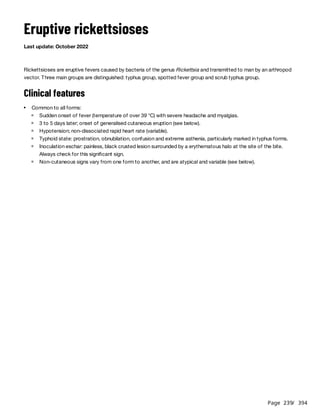 Page 239
/ 394
Eruptive rickettsioses
Last update: October 2022
Rickettsioses are eruptive fevers caused by bacteria of the genus Rickettsia and transmitted to man by an arthropod
vector. Three main groups are distinguished: typhus group, spotted fever group and scrub typhus group.
Clinical features
Common to all forms:
Sudden onset of fever (temperature of over 39 °C) with severe headache and myalgias.
3 to 5 days later; onset of generalised cutaneous eruption (see below).
Hypotension; non-dissociated rapid heart rate (variable).
Typhoid state: prostration, obnubilation, confusion and extreme asthenia, particularly marked in typhus forms.
Inoculation eschar: painless, black crusted lesion surrounded by a erythematous halo at the site of the bite.
Always check for this significant sign.
Non-cutaneous signs vary from one form to another, and are atypical and variable (see below).
 