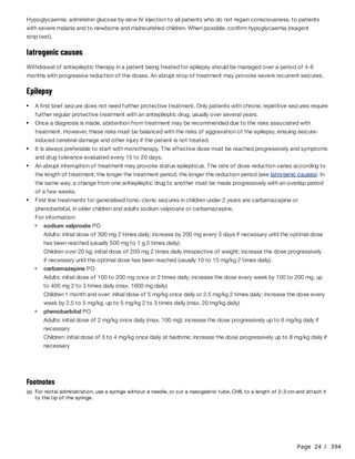 Page 24 / 394
Hypoglycaemia: administer glucose by slow IV injection to all patients who do not regain consciousness, to patients
with severe malaria and to newborns and malnourished children. When possible, confirm hypoglycaemia (reagent
strip test).
Iatrogenic causes
Withdrawal of antiepileptic therapy in a patient being treated for epilepsy should be managed over a period of 4-6
months with progressive reduction of the doses. An abrupt stop of treatment may provoke severe recurrent seizures.
Epilepsy
For information:
A first brief seizure does not need further protective treatment. Only patients with chronic repetitive seizures require
further regular protective treatment with an antiepileptic drug, usually over several years.
Once a diagnosis is made, abstention from treatment may be recommended due to the risks associated with
treatment. However, these risks must be balanced with the risks of aggravation of the epilepsy, ensuing seizure-
induced cerebral damage and other injury if the patient is not treated.
It is always preferable to start with monotherapy. The effective dose must be reached progressively and symptoms
and drug tolerance evaluated every 15 to 20 days.
An abrupt interruption of treatment may provoke status epilepticus. The rate of dose reduction varies according to
the length of treatment; the longer the treatment period, the longer the reduction period (see Iatrogenic causes). In
the same way, a change from one antiepileptic drug to another must be made progressively with an overlap period
of a few weeks.
First line treatments for generalised tonic-clonic seizures in children under 2 years are carbamazepine or
phenobarbital, in older children and adults sodium valproate or carbamazepine.
sodium valproate PO
Adults: initial dose of 300 mg 2 times daily; increase by 200 mg every 3 days if necessary until the optimal dose
has been reached (usually 500 mg to 1 g 2 times daily).
Children over 20 kg: initial dose of 200 mg 2 times daily irrespective of weight; increase the dose progressively
if necessary until the optimal dose has been reached (usually 10 to 15 mg/kg 2 times daily).
carbamazepine PO
Adults: initial dose of 100 to 200 mg once or 2 times daily; increase the dose every week by 100 to 200 mg, up
to 400 mg 2 to 3 times daily (max. 1600 mg daily)
Children 1 month and over: initial dose of 5 mg/kg once daily or 2.5 mg/kg 2 times daily; increase the dose every
week by 2.5 to 5 mg/kg, up to 5 mg/kg 2 to 3 times daily (max. 20 mg/kg daily)
phenobarbital PO
Adults: initial dose of 2 mg/kg once daily (max. 100 mg); increase the dose progressively up to 6 mg/kg daily if
necessary
Children: initial dose of 3 to 4 mg/kg once daily at bedtime; increase the dose progressively up to 8 mg/kg daily if
necessary
Footnotes
(a) For rectal administration, use a syringe without a needle, or cut a nasogastric tube, CH8, to a length of 2-3 cm and attach it
to the tip of the syringe.
 