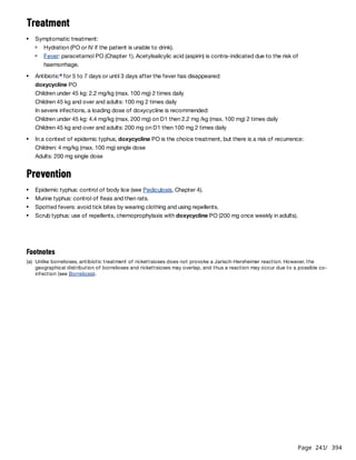 Page 241
/ 394
Treatment
Children under 45 kg: 2.2 mg/kg (max. 100 mg) 2 times daily
Children 45 kg and over and adults: 100 mg 2 times daily
In severe infections, a loading dose of doxycycline is recommended:
Children under 45 kg: 4.4 mg/kg (max. 200 mg) on D1 then 2.2 mg /kg (max. 100 mg) 2 times daily
Children 45 kg and over and adults: 200 mg on D1 then 100 mg 2 times daily
Prevention
Symptomatic treatment:
Hydration (PO or IV if the patient is unable to drink).
Fever: paracetamol PO (Chapter 1). Acetylsalicylic acid (aspirin) is contra-indicated due to the risk of
haemorrhage.
Antibiotic for 5 to 7 days or until 3 days after the fever has disappeared:
doxycycline PO
a
In a context of epidemic typhus, doxycycline PO is the choice treatment, but there is a risk of recurrence:
Children: 4 mg/kg (max. 100 mg) single dose
Adults: 200 mg single dose
Epidemic typhus: control of body lice (see Pediculosis, Chapter 4).
Murine typhus: control of fleas and then rats.
Spotted fevers: avoid tick bites by wearing clothing and using repellents.
Scrub typhus: use of repellents, chemoprophylaxis with doxycycline PO (200 mg once weekly in adults).
Footnotes
(a) Unlike borrelioses, antibiotic treatment of rickettsioses does not provoke a Jarisch-Herxheimer reaction. However, the
geographical distribution of borrelioses and rickettsioses may overlap, and thus a reaction may occur due to a possible co-
infection (see Borreliosis).
 