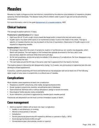 Page 243
/ 394
Measles
Measles is a highly contagious acute viral infection, transmitted by the airborne route (inhalation of respiratory droplets
spread by infected individuals). The disease mainly affects children under 5 years of age and can be prevented by
immunization.
For more information, refer to the guide Management of a measles epidemic, MSF.
Clinical features
The average incubation period is 10 days.
Prodromal or catarrhal phase (2 to 4 days)
Eruptive phase (4 to 6 days)
The eruptive phase is followed by skin desquamation during 1 to 2 weeks, very pronounced on pigmented skin (the skin
develops a striped appearance).
In practice, a patient presenting with fever and erythematous maculopapular rash and at least one of the following
signs: cough or runny nose or conjunctivitis, is a clinical case of measles.
Complications
Most measles cases experience at least one complication:
Pneumonia and dehydration are the most common immediate causes of death.
Case management
High fever (39-40 °C) with cough, coryza (nasal discharge) and/or conjunctivitis (red and watery eyes).
Koplik’s spots: tiny bluish-white spots on an erythematous base, found on the inside of the cheek. This sign is
specific of measles infection, but may be absent at the time of examination. Observation of Koplik's spots is not
required for diagnosing measles.
On average 3 days after the onset of symptoms: eruption of erythematous, non- pruritic maculopapules, which
blanch with pressure. The rash begins on the forehead then spreads downward to the face, neck, trunk
(second day), abdomen and lower limbs (third and fourth day).
As the rash progresses, prodromal symptoms subside. In the absence of complications, the fever disappears once
the rash reaches the feet.
The rash fades around the fifth day in the same order that it appeared (from the head to the feet).
Respiratory and ENT: pneumonia, otitis media, laryngotracheobronchitis
Ocular: purulent conjunctivitis, keratitis, xerophthalmia (risk of blindness)
Gastrointestinal: diarrhoea with or without dehydration, benign or severe stomatitis
Neurological: febrile seizures; rarely, encephalitis
Acute malnutrition, provoked or aggravated by measles (post-measles period)
Admit as inpatient children with at least one major complication:
Inability to eat/drink/suck, or vomiting
Altered consciousness or seizures
Dehydration
Severe pneumonia (pneumonia with respiratory distress or cyanosis or SpO < 90%)
2
Acute laryngotracheobronchitis (croup)a
Corneal lesions (pain, photophobia, erosion or opacity)
 