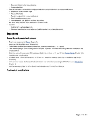 Page 244
/ 394
If in doubt, keep the child under observation for a few hours.
Treatment
Supportive and preventive treatment
Treatment of complications
Severe oral lesions that prevent eating
Acute malnutrition
Treat as outpatient children with no major complications, no complications or minor complications:
Pneumonia without severe signs
Acute otitis media
Purulent conjunctivitis (no corneal lesions)
Diarrhoea without dehydration
Oral candidiasis that does not interfere with eating
Isolation
Isolation of hospitalized patients
Measles cases treated as outpatients should be kept at home during this period.
Treat fever: paracetamol (Fever, Chapter 1).
Make the child drink (high risk of dehydration).
Give smaller, more frequent meals or breastfeed more frequently (every 2 to 3 hours).
Clear the nasopharynx (nose-blowing or nasal lavages) to prevent secondary respiratory infection and improve the
child’s comfort.
Clean the eyes with clean water 2 times daily and administer retinol on D1 and D2 (see Xerophthalmia, Chapter 5) to
prevent ocular complications.
In children under 5 years: amoxicillin PO for 5 days as a preventive measure (reduction of respiratory and ocular
infections).
In the event of watery diarrhoea without dehydration: oral rehydration according to WHO Plan A (see Dehydration,
Chapter 1).
Insert a nasogastric tube for a few days if oral lesions prevent the child from drinking.
 