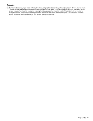 Page 246
/ 394
Footnotes
(a) Symptoms (hoarse crying or voice, difficulty breathing, a high-pitched inspiratory wheeze [inspiratory stridor], characteristic
"barking" cough) are caused by inflammation and narrowing of the larynx. Croup is considered benign or “moderate” if the
stridor occurs when the child is agitated or crying, but disappears when the child is calm. The child should be monitored
during this period, however, because his general and respiratory status can deteriorate rapidly. Croup is severe when the
stridor persists at rest or is associated with signs of respiratory distress.
 