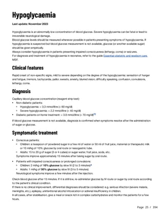 Page 25 / 394
Hypoglycaemia
Last update: November 2023
Hypoglycaemia is an abnormally low concentration of blood glucose. Severe hypoglycaemia can be fatal or lead to
irreversible neurological damage.
Blood glucose levels should be measured whenever possible in patients presenting symptoms of hypoglycaemia. If
hypoglycaemia is suspected but blood glucose measurement is not available, glucose (or another available sugar)
should be given empirically.
Always consider hypoglycaemia in patients presenting impaired consciousness (lethargy, coma) or seizures.
For diagnosis and treatment of hypoglycaemia in neonates, refer to the guide Essential obstetric and newborn care,
MSF.
Clinical features
Rapid onset of non-specific signs, mild to severe depending on the degree of the hypoglycaemia: sensation of hunger
and fatigue, tremors, tachycardia, pallor, sweats, anxiety, blurred vision, difficulty speaking, confusion, convulsions,
lethargy, coma.
Diagnosis
Capillary blood glucose concentration (reagent strip test):
If blood glucose measurement is not available, diagnosis is confirmed when symptoms resolve after the administration
of sugar or glucose.
Symptomatic treatment
Symptoms improve approximately 15 minutes after taking sugar by oral route.
Neurological symptoms improve a few minutes after the injection.
Check blood glucose after 15 minutes. If it is still low, re-administer glucose by IV route or sugar by oral route according
to the patient’s clinical condition.
If there is no clinical improvement, differential diagnoses should be considered: e.g. serious infection (severe malaria,
meningitis, etc.), epilepsy, unintentional alcohol intoxication or adrenal insufficiency in children.
In all cases, after stabilisation, give a meal or snack rich in complex carbohydrates and monitor the patients for a few
hours.
Non-diabetic patients:
Hypoglycaemia: < 3.3 mmol/litre (< 60 mg/dl)
Severe hypoglycaemia: < 2.2 mmol/litre (< 40 mg/dl)
Diabetic patients on home treatment: < 3.9 mmol/litre (< 70 mg/dl)[1]
Conscious patients:
Children: a teaspoon of powdered sugar in a few ml of water or 50 ml of fruit juice, maternal or therapeutic milk
or 10 ml/kg of 10% glucose by oral route or nasogastric tube.
Adults: 15 to 20 g of sugar (3 or 4 cubes) or sugar water, fruit juice, soda, etc.
Patients with impaired consciousness or prolonged convulsions:
Children: 2 ml/kg of 10% glucose by slow IV (2 to 3 minutes)a
Adults: 1 ml/kg of 50% glucose by slow IV (3 to 5 minutes)
 