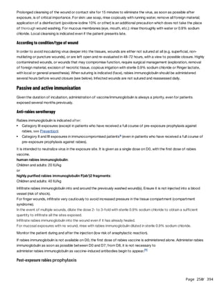 Page 250
/ 394
Prolonged cleansing of the wound or contact site for 15 minutes to eliminate the virus, as soon as possible after
exposure, is of critical importance. For skin: use soap, rinse copiously with running water, remove all foreign material;
application of a disinfectant (povidone iodine 10% or other) is an additional precaution which does not take the place
of thorough wound washing. For mucous membranes (eye, mouth, etc.): rinse thoroughly with water or 0.9% sodium
chloride. Local cleansing is indicated even if the patient presents late.
According to condition/type of wound
In order to avoid inoculating virus deeper into the tissues, wounds are either not sutured at all (e.g. superficial, non-
mutilating or puncture wounds), or are left open and re-evaluated in 48-72 hours, with a view to possible closure. Highly
contaminated wounds, or wounds that may compromise function, require surgical management (exploration, removal
of foreign material, excision of necrotic tissue, copious irrigation with sterile 0.9% sodium chloride or Ringer lactate,
with local or general anaesthesia). When suturing is indicated (face), rabies immunoglobulin should be administered
several hours before wound closure (see below). Infected wounds are not sutured and reassessed daily.
Passive and active immunisation
Given the duration of incubation, administration of vaccine/immunoglobulin is always a priority, even for patients
exposed several months previously.
Anti-rabies serotherapy
Rabies immunoglobulin is indicated after:
It is intended to neutralize virus in the exposure site. It is given as a single dose on D0, with the first dose of rabies
vaccine.
human rabies immunoglobulin:
Children and adults: 20 IU/kg
or
highly purified rabies immunoglobulin F(ab')2 fragments:
Children and adults: 40 IU/kg
Infiltrate rabies immunoglobulin into and around the previously washed wound(s). Ensure it is not injected into a blood
vessel (risk of shock).
For finger wounds, infiltrate very cautiously to avoid increased pressure in the tissue compartment (compartment
syndrome).
In the event of multiple wounds, dilute the dose 2- to 3-fold with sterile 0.9% sodium chloride to obtain a sufficient
quantity to infiltrate all the sites exposed.
Infiltrate rabies immunoglobulin into the wound even if it has already healed.
For mucosal exposures with no wound, rinse with rabies immunoglobulin diluted in sterile 0.9% sodium chloride.
Monitor the patient during and after the injection (low risk of anaphylactic reaction).
If rabies immunoglobulin is not available on D0, the first dose of rabies vaccine is administered alone. Administer rabies
immunoglobulin as soon as possible between D0 and D7; from D8, it is not necessary to
administer rabies immunoglobulin as vaccine-induced antibodies begin to appear.
Post-exposure rabies prophylaxis
Category III exposures (except in patients who have received a full course of pre-exposure prophylaxis against
rabies, see Prevention);
Category II and III exposures in immunocompromised patients (even in patients who have received a full course of
pre-exposure prophylaxis against rabies).
b
[1]
 