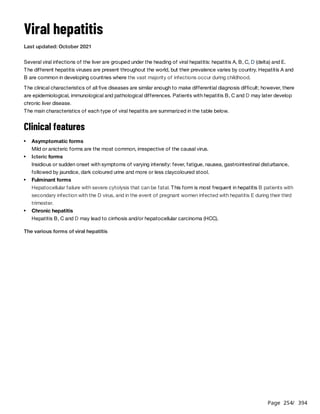 Page 254
/ 394
Viral hepatitis
Last updated: October 2021
Several viral infections of the liver are grouped under the heading of viral hepatitis: hepatitis A, B, C, D (delta) and E.
The different hepatitis viruses are present throughout the world, but their prevalence varies by country. Hepatitis A and
B are common in developing countries where the vast majority of infections occur during childhood.
The clinical characteristics of all five diseases are similar enough to make differential diagnosis difficult; however, there
are epidemiological, immunological and pathological differences. Patients with hepatitis B, C and D may later develop
chronic liver disease.
The main characteristics of each type of viral hepatitis are summarized in the table below.
Clinical features
The various forms of viral hepatitis
Asymptomatic forms
Mild or anicteric forms are the most common, irrespective of the causal virus.
Icteric forms
Insidious or sudden onset with symptoms of varying intensity: fever, fatigue, nausea, gastrointestinal disturbance,
followed by jaundice, dark coloured urine and more or less claycoloured stool.
Fulminant forms
Hepatocellular failure with severe cytolysis that can be fatal. This form is most frequent in hepatitis B patients with
secondary infection with the D virus, and in the event of pregnant women infected with hepatitis E during their third
trimester.
Chronic hepatitis
Hepatitis B, C and D may lead to cirrhosis and/or hepatocellular carcinoma (HCC).
 