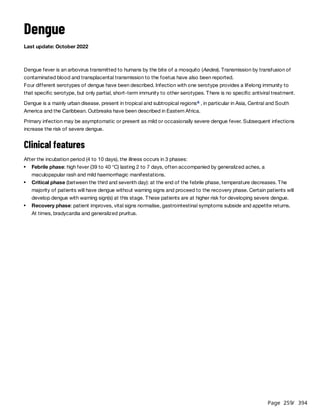 Page 259
/ 394
Dengue
Last update: October 2022
Dengue fever is an arbovirus transmitted to humans by the bite of a mosquito (Aedes). Transmission by transfusion of
contaminated blood and transplacental transmission to the foetus have also been reported.
Four different serotypes of dengue have been described. Infection with one serotype provides a lifelong immunity to
that specific serotype, but only partial, short-term immunity to other serotypes. There is no specific antiviral treatment.
Dengue is a mainly urban disease, present in tropical and subtropical regions , in particular in Asia, Central and South
America and the Caribbean. Outbreaks have been described in Eastern Africa.
Primary infection may be asymptomatic or present as mild or occasionally severe dengue fever. Subsequent infections
increase the risk of severe dengue.
Clinical features
After the incubation period (4 to 10 days), the illness occurs in 3 phases:
a
Febrile phase: high fever (39 to 40 °C) lasting 2 to 7 days, often accompanied by generalized aches, a
maculopapular rash and mild haemorrhagic manifestations.
Critical phase (between the third and seventh day): at the end of the febrile phase, temperature decreases. The
majority of patients will have dengue without warning signs and proceed to the recovery phase. Certain patients will
develop dengue with warning sign(s) at this stage. These patients are at higher risk for developing severe dengue.
Recovery phase: patient improves, vital signs normalise, gastrointestinal symptoms subside and appetite returns.
At times, bradycardia and generalized pruritus.
 