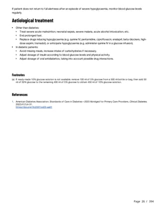 Page 26 / 394
If patient does not return to full alertness after an episode of severe hypoglycaemia, monitor blood glucose levels
regularly.
Aetiological treatment
References
Other than diabetes:
Treat severe acute malnutrition, neonatal sepsis, severe malaria, acute alcohol intoxication, etc.
End prolonged fast.
Replace drugs inducing hypoglycaemia (e.g. quinine IV, pentamidine, ciprofloxacin, enalapril, beta-blockers, high-
dose aspirin, tramadol), or anticipate hypoglycaemia (e.g. administer quinine IV in a glucose infusion).
In diabetic patients:
Avoid missing meals, increase intake of carbohydrates if necessary.
Adjust dosage of insulin according to blood glucose levels and physical activity.
Adjust dosage of oral antidiabetics, taking into account possible drug interactions.
Footnotes
(a) If ready-made 10% glucose solution is not available: remove 100 ml of 5% glucose from a 500 ml bottle or bag, then add 50
ml of 50% glucose to the remaining 400 ml of 5% glucose to obtain 450 ml of 10% glucose solution.
1. American Diabetes Association. Standards of Care in Diabetes—2023 Abridged for Primary Care Providers. Clinical Diabetes.
2022;41(1):4-31.
https://doi.org/10.2337/cd23-as01
 