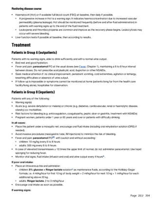 Page 261
/ 394
Monitoring disease course
Treatment
Patients in Group A (outpatients)
Patients with no warning signs, able to drink sufficiently and with a normal urine output.
Patients in Group B (inpatients)
Patients with any of the following:
In all cases:
If poor oral intake:
If warning signs:
Haematocrit (Hct) or if available full blood count (FBC) at baseline, then daily if possible.
A progressive increase in Hct is a warning sign. It indicates haemoconcentration due to increased vascular
permeability (plasma leakage). Hct should be monitored frequently (before and after fluid administration) in
patients with warning signs up to the end of the fluid treatment.
Leukopenia and thrombocytopenia are common and improve as the recovery phase begins. Leukocytosis may
occur with severe bleeding.
Liver function tests if possible at baseline, then according to results.
Bed rest and good hydration.
Fever and pain: paracetamol PO at the usual doses (see Fever, Chapter 1), maintaining a 6 to 8 hour interval
between doses. Do not prescribe acetylsalicylic acid, ibuprofen or other NSAIDs.
Seek medical attention if: no clinical improvement, persistent vomiting, cold extremities, agitation or lethargy,
breathing difficulties or absence of urine output.
If follow-up is impossible or symptoms cannot be monitored at home (patients living far from the health care
facility/living alone), hospitalise for observation.
Warning sign(s)
Acute (e.g. severe dehydation or malaria) or chronic (e.g. diabetes, cardiovascular, renal or haemolytic disease,
obesity) co-morbidities
Risk factors for bleeding (e.g. anticoagulation, coagulopathy, peptic ulcer or gastritis, treatment with NSAIDs)
Pregnant women, patients under 1 year or 65 years and over or patients with difficulty drinking
Place the patient under a mosquito net; encourage oral fluid intake (including oral rehydration solution (ORS) if
needed).
Avoid invasive procedures (nasogastric tube, IM injections) to minimize the risk of bleeding.
Fever and pain: paracetamol PO with caution and without exceeding:
[2]
children: 10 mg/kg every 6 to 8 hours
adults: 500 mg every 6 to 8 hours
In case of elevated transaminases ≥ 10 times the upper limit of normal, do not administer paracetamol. Use tepid
sponging for reducing fever.
Monitor vital signs, fluid intake (infusion and oral) and urine output every 4 hours .
b
Place an intravenous line and administer:
children: 5% glucose + Ringer lactate solution as maintenance fluids, according to the Holliday-Segar
formula, i.e. 4 ml/kg/hour for first 10 kg of body weight + 2 ml/kg/hour for next 10 kg + 1 ml/kg/hour for each
additional kg above 20 kg.
c
adults: Ringer lactate, 2 to 3 ml/kg/hour
Encourage oral intake as soon as possible.
 