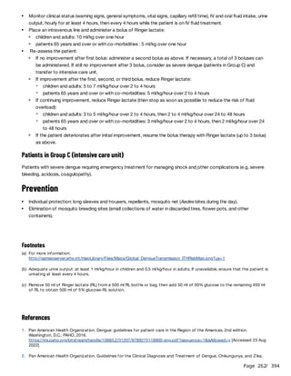 Page 262
/ 394
Patients in Group C (intensive care unit)
Patients with severe dengue requiring emergency treatment for managing shock and other complications (e.g. severe
bleeding, acidosis, coagulopathy).
Prevention
References
Monitor clinical status (warning signs, general symptoms, vital signs, capillary refill time), IV and oral fluid intake, urine
output, hourly for at least 4 hours, then every 4 hours while the patient is on IV fluid treatment.
Place an intravenous line and administer a bolus of Ringer lactate:
children and adults: 10 ml/kg over one hour
patients 65 years and over or with co-morbidities : 5 ml/kg over one hour
Re-assess the patient:
If no improvement after first bolus: administer a second bolus as above. If necessary, a total of 3 boluses can
be administered. If still no improvement after 3 bolus, consider as severe dengue (patients in Group C) and
transfer to intensive care unit.
If improvement after the first, second, or third bolus, reduce Ringer lactate:
children and adults: 5 to 7 ml/kg/hour over 2 to 4 hours
patients 65 years and over or with co-morbidities: 5 ml/kg/hour over 2 to 4 hours
If continuing improvement, reduce Ringer lactate (then stop as soon as possible to reduce the risk of fluid
overload):
children and adults: 3 to 5 ml/kg/hour over 2 to 4 hours, then 2 to 4 ml/kg/hour over 24 to 48 hours
patients 65 years and over or with co-morbidities: 3 ml/kg/hour over 2 to 4 hours, then 2 ml/kg/hour over 24
to 48 hours
If the patient deteriorates after initial improvement, resume the bolus therapy with Ringer lactate (up to 3 bolus)
as above.
Individual protection: long sleeves and trousers, repellents, mosquito net (Aedes bites during the day).
Elimination of mosquito breeding sites (small collections of water in discarded tires, flower pots, and other
containers).
Footnotes
(a) For more information:
http://gamapserver.who.int/mapLibrary/Files/Maps/Global_DengueTransmission_ITHRiskMap.png?ua=1
(b) Adequate urine output: at least 1 ml/kg/hour in children and 0.5 ml/kg/hour in adults. If unavailable, ensure that the patient is
urinating at least every 4 hours.
(c) Remove 50 ml of Ringer lactate (RL) from a 500 ml RL bottle or bag, then add 50 ml of 50% glucose to the remaining 450 ml
of RL to obtain 500 ml of 5% glucose-RL solution.
1. Pan American Health Organization. Dengue: guidelines for patient care in the Region of the Americas, 2nd edition.
Washington, D.C.: PAHO, 2016.
https://iris.paho.org/bitstream/handle/10665.2/31207/9789275118900-eng.pdf?sequence=1&isAllowed=y [Accessed 23 Aug
2022]
2. Pan American Health Organization. Guidelines for the Clinical Diagnosis and Treatment of Dengue, Chikungunya, and Zika.
 