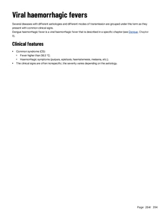 Page 264
/ 394
Viral haemorrhagic fevers
Several diseases with different aetiologies and different modes of transmission are grouped under this term as they
present with common clinical signs.
Dengue haemorrhagic fever is a viral haemorrhagic fever that is described in a specific chapter (see Dengue, Chapter
8).
Clinical features
Common syndrome (CS):
Fever higher than 38.5 °C;
Haemorrhagic symptoms (purpura, epistaxis, haematemesis, melaena, etc.).
The clinical signs are often nonspecific; the severity varies depending on the aetiology.
 