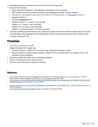 Page 267
/ 394
Prevention
References
Aetiological treatment: ribavirine for Lassa fever and Crimean-Congo fever.
Symptomatic treatment:
Fever: paracetamol (Chapter 1). Acetylsalicylic acid (aspirin) is contra-indicated.
Pain: mild (paracetamol), moderate (tramadol), severe (sublingual morphine): see Pain, Chapter 1.
Dehydration: oral rehydration salts and/or IV rehydration with Ringer lactate, see Dehydration, Chapter 1.
Seizures (Chapter 1).
Vomiting: ondansetron PO
Children 6 months to < 2 years: 2 mg once daily
Children 2 to < 4 years: 2 mg 2 times daily
Children 4 to < 12 years: 4 mg 2 times daily
Children ≥ 12 years and adults: 4 to 8 mg 2 times daily
[1]
For Ebola and Marburg haemorrhagic fevers: invasive procedures must be strictly limited. Health care staff is at risk
of contamination when inserting and maintaining IV lines. An IV line must be well secured so that the patient, often
confused, cannot pull it out.
Vaccination against yellow fever :
Children and adults: 0.5 ml single dose
[2]
Routine vaccination : children from 9 months of age, along with the measles vaccine.
Mass vaccination campaign during an epidemic: children from 6 months and adults ; for pregnant women, only
administer during an epidemic.
Vaccination against Rift Valley fever: only during an epidemic.
Vector control programmes for known vectors.
Infection control measures are essential in all cases.
1. World Health Organization. Clinical management of patients with viral haemorrhagic fever. A pocket guide for front-line
health workers. Interim emergency guidance for country adaptation, February 2016.
http://apps.who.int/iris/bitstream/handle/10665/205570/9789241549608_eng.pdf;jsessionid=15E17DE39631519C2051413DD
CBBC8A7?sequence=1 [Accessed 11 January 2019]
2. Weekly epidemiological record-Relevé épidémiologique hebdomadaire 5 july 2013, 88th year / 5 juillet 2013, 88e année No. 27,
2013, 88, 269–284.
https://www.who.int/wer/2013/wer8827.pdf?ua=1 [Accessed 10 december 2018]
 