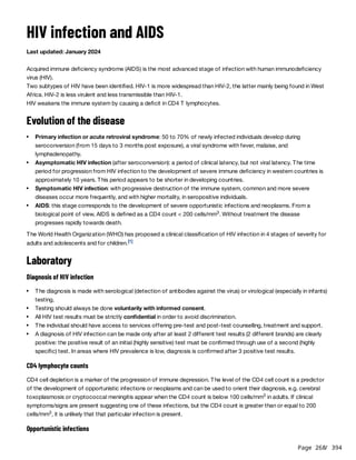 Page 268
/ 394
HIV infection and AIDS
Last updated: January 2024
Acquired immune deficiency syndrome (AIDS) is the most advanced stage of infection with human immunodeficiency
virus (HIV).
Two subtypes of HIV have been identified. HIV-1 is more widespread than HIV-2, the latter mainly being found in West
Africa. HIV-2 is less virulent and less transmissible than HIV-1.
HIV weakens the immune system by causing a deficit in CD4 T lymphocytes.
Evolution of the disease
The World Health Organization (WHO) has proposed a clinical classification of HIV infection in 4 stages of severity for
adults and adolescents and for children.
Laboratory
Diagnosis of HIV infection
CD4 lymphocyte counts
CD4 cell depletion is a marker of the progression of immune depression. The level of the CD4 cell count is a predictor
of the development of opportunistic infections or neoplasms and can be used to orient their diagnosis, e.g. cerebral
toxoplasmosis or cryptococcal meningitis appear when the CD4 count is below 100 cells/mm in adults. If clinical
symptoms/signs are present suggesting one of these infections, but the CD4 count is greater than or equal to 200
cells/mm , it is unlikely that that particular infection is present.
Opportunistic infections
Primary infection or acute retroviral syndrome: 50 to 70% of newly infected individuals develop during
seroconversion (from 15 days to 3 months post exposure), a viral syndrome with fever, malaise, and
lymphadenopathy.
Asymptomatic HIV infection (after seroconversion): a period of clinical latency, but not viral latency. The time
period for progression from HIV infection to the development of severe immune deficiency in western countries is
approximately 10 years. This period appears to be shorter in developing countries.
Symptomatic HIV infection: with progressive destruction of the immune system, common and more severe
diseases occur more frequently, and with higher mortality, in seropositive individuals.
AIDS: this stage corresponds to the development of severe opportunistic infections and neoplasms. From a
biological point of view, AIDS is defined as a CD4 count < 200 cells/mm . Without treatment the disease
progresses rapidly towards death.
3
[1]
The diagnosis is made with serological (detection of antibodies against the virus) or virological (especially in infants)
testing.
Testing should always be done voluntarily with informed consent.
All HIV test results must be strictly confidential in order to avoid discrimination.
The individual should have access to services offering pre-test and post-test counselling, treatment and support.
A diagnosis of HIV infection can be made only after at least 2 different test results (2 different brands) are clearly
positive: the positive result of an initial (highly sensitive) test must be confirmed through use of a second (highly
specific) test. In areas where HIV prevalence is low, diagnosis is confirmed after 3 positive test results.
3
3
 