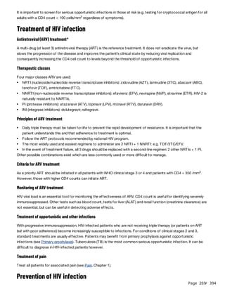 Page 269
/ 394
It is important to screen for serious opportunistic infections in those at risk (e.g. testing for cryptococcal antigen for all
adults with a CD4 count < 100 cells/mm regardless of symptoms).
Treatment of HIV infection
Antiretroviral (ARV) treatment
A multi-drug (at least 3) antiretroviral therapy (ART) is the reference treatment. It does not eradicate the virus, but
slows the progression of the disease and improves the patient’s clinical state by reducing viral replication and
consequently increasing the CD4 cell count to levels beyond the threshold of opportunistic infections.
Therapeutic classes
Four major classes ARV are used:
Principles of ARV treatment
Other possible combinations exist which are less commonly used or more difficult to manage.
Criteria for ARV treatment
As a priority ART should be initiated in all patients with WHO clinical stage 3 or 4 and patients with CD4 < 350 /mm .
However, those with higher CD4 counts can initiate ART.
Monitoring of ARV treatment
HIV viral load is an essential tool for monitoring the effectiveness of ARV. CD4 count is useful for identifying severely
immunosuppressed. Other tests such as blood count, tests for liver (ALAT) and renal function (creatinine clearance) are
not essential, but can be useful in detecting adverse effects.
Treatment of opportunistic and other infections
With progressive immunosuppression, HIV-infected patients who are not receiving triple therapy (or patients on ART
but with poor adherence) become increasingly susceptible to infections. For conditions of clinical stages 2 and 3,
standard treatments are usually effective. Patients may benefit from primary prophylaxis against opportunistic
infections (see Primary prophylaxis). Tuberculosis (TB) is the most common serious opportunistic infection. It can be
difficult to diagnose in HIV-infected patients however.
Treatment of pain
Treat all patients for associated pain (see Pain, Chapter 1).
Prevention of HIV infection
3
a
NRTI (nucleoside/nucleotide reverse transcriptase inhibitors): zidovudine (AZT), lamivudine (3TC), abacavir (ABC),
tenofovir (TDF), emtricitabine (FTC).
NNRTI (non-nucleoside reverse transcriptase inhibitors): efavirenz (EFV), nevirapine (NVP), etravirine (ETR). HIV-2 is
naturally resistant to NNRTIs.
PI (protease inhibitors): atazanavir (ATV), lopinavir (LPV), ritonavir (RTV), darunavir (DRV).
INI (integrase inhibitors): dolutegravir, raltegravir.
Daily triple therapy must be taken for life to prevent the rapid development of resistance. It is important that the
patient understands this and that adherence to treatment is optimal.
Follow the ART protocols recommended by national HIV program.
The most widely used and easiest regimens to administer are 2 NRTI + 1 NNRTI: e.g. TDF/3TC/EFV.
In the event of treatment failure, all 3 drugs should be replaced with a second-line regimen: 2 other NRTIs + 1 PI.
3
 