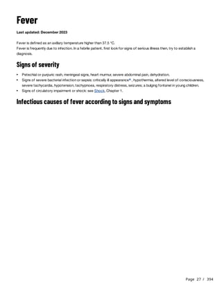 Page 27 / 394
Fever
Last updated: December 2023
Fever is defined as an axillary temperature higher than 37.5 °C.
Fever is frequently due to infection. In a febrile patient, first look for signs of serious illness then, try to establish a
diagnosis.
Signs of severity
Infectious causes of fever according to signs and symptoms
Petechial or purpuric rash, meningeal signs, heart murmur, severe abdominal pain, dehydration.
Signs of severe bacterial infection or sepsis: critically ill appearance , hypothermia, altered level of consciousness,
severe tachycardia, hypotension, tachypnoea, respiratory distress, seizures; a bulging fontanel in young children.
a
Signs of circulatory impairment or shock: see Shock, Chapter 1.
 