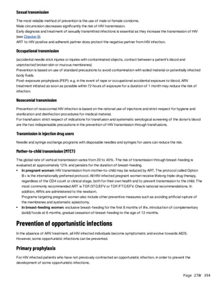 Page 270
/ 394
Sexual transmission
The most reliable method of prevention is the use of male or female condoms.
Male circumcision decreases significantly the risk of HIV transmission.
Early diagnosis and treatment of sexually transmitted infections is essential as they increase the transmission of HIV
(see Chapter 9).
ART to HIV positive and adherent partner does protect the negative partner from HIV infection.
Occupational transmission
(accidental needle stick injuries or injuries with contaminated objects, contact between a patient’s blood and
unprotected broken skin or mucous membranes)
Prevention is based on use of standard precautions to avoid contamination with soiled material or potentially infected
body fluids.
Post-exposure prophylaxis (PEP): e.g. in the event of rape or occupational accidental exposure to blood, ARV
treatment initiated as soon as possible within 72 hours of exposure for a duration of 1 month may reduce the risk of
infection.
Nosocomial transmission
Prevention of nosocomial HIV infection is based on the rational use of injections and strict respect for hygiene and
sterilization and disinfection procedures for medical material.
For transfusion: strict respect of indications for transfusion and systematic serological screening of the donor’s blood
are the two indispensable precautions in the prevention of HIV transmission through transfusions.
Transmission in injection drug users
Needle and syringe exchange programs with disposable needles and syringes for users can reduce the risk.
Mother-to-child transmission (MTCT)
The global rate of vertical transmission varies from 20 to 40%. The risk of transmission through breast-feeding is
evaluated at approximately 12% and persists for the duration of breast-feeding.
Prevention of opportunistic infections
In the absence of ARV treatment, all HIV-infected individuals become symptomatic and evolve towards AIDS.
However, some opportunistic infections can be prevented.
Primary prophylaxis
For HIV infected patients who have not previously contracted an opportunistic infection, in order to prevent the
development of some opportunistic infections.
In pregnant women: HIV transmission from mother-to-child may be reduced by ART. The protocol called Option
B+ is the internationally preferred protocol. All HIV-infected pregnant women receive lifelong triple-drug therapy,
regardless of the CD4 count or clinical stage, both for their own health and to prevent transmission to the child. The
most commonly recommended ART is TDF/3TC/EFV or TDF/FTC/EFV. Check national recommendations. In
addition, ARVs are administered to the newborn.
Programs targeting pregnant women also include other preventive measures such as avoiding artificial rupture of
the membranes and systematic episiotomy.
In breast-feeding women: exclusive breast-feeding for the first 6 months of life, introduction of complementary
(solid) foods at 6 months, gradual cessation of breast-feeding to the age of 12 months.
 