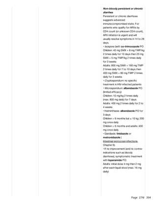 Page 274
/ 394
Non-bloody persistent or chronic
diarrhea
Persistent or chronic diarrhoea
suggests advanced
immunocompromised state. For
patients who qualify for ARVs by
CD4 count (or unknown CD4 count),
ARV initiation is urgent and will
usually resolve symptoms in 14 to 28
days.
• Isospora belli: co-trimoxazole PO
Children: 40 mg SMX + 8 mg TMP/kg
2 times daily for 10 days then 25 mg
SMX + 5 mg TMP/kg 2 times daily
for 3 weeks
Adults: 800 mg SMX + 160 mg TMP
2 times daily for 7 to 10 days then
400 mg SMX + 80 mg TMP 2 times
daily for 3 weeks
• Cryptosporidium: no specific
treatment in HIV-infected patients
• Microsporidium: albendazole PO
(limited efficacy)
Children: 10 mg/kg 2 times daily
(max. 800 mg daily) for 7 days
Adults: 400 mg 2 times daily for 2 to
4 weeks
• Helminthiasis: albendazole PO for
3 days
Children > 6 months but ≤ 10 kg: 200
mg once daily
Children > 6 months and adults: 400
mg once daily
• Giardiasis: tinidazole or
metronidazole (
Intestinal protozoan infections,
Chapter 6).
• If no improvement (and no contra-
indications such as bloody
diarrhoea), symptomatic treatment
with loperamide PO:
Adults: initial dose 4 mg then 2 mg
after each liquid stool (max. 16 mg
daily)
 