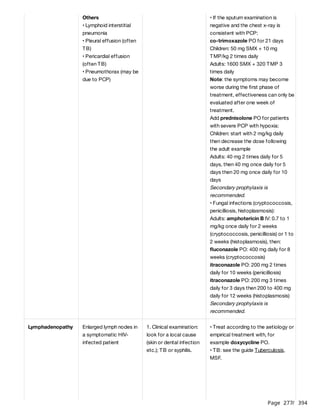 Page 277
/ 394
Others
• Lymphoid interstitial
pneumonia
• Pleural effusion (often
TB)
• Pericardial effusion
(often TB)
• Pneumothorax (may be
due to PCP)
• If the sputum examination is
negative and the chest x-ray is
consistent with PCP:
co-trimoxazole PO for 21 days
Children: 50 mg SMX + 10 mg
TMP/kg 2 times daily
Adults: 1600 SMX + 320 TMP 3
times daily
Note: the symptoms may become
worse during the first phase of
treatment, effectiveness can only be
evaluated after one week of
treatment.
Add prednisolone PO for patients
with severe PCP with hypoxia:
Children: start with 2 mg/kg daily
then decrease the dose following
the adult example
Adults: 40 mg 2 times daily for 5
days, then 40 mg once daily for 5
days then 20 mg once daily for 10
days
Secondary prophylaxis is
recommended.
• Fungal infections (cryptococcosis,
penicilliosis, histoplasmosis):
Adults: amphotericin B IV: 0.7 to 1
mg/kg once daily for 2 weeks
(cryptococcosis, penicilliosis) or 1 to
2 weeks (histoplasmosis), then:
fluconazole PO: 400 mg daily for 8
weeks (cryptococcosis)
itraconazole PO: 200 mg 2 times
daily for 10 weeks (penicilliosis)
itraconazole PO: 200 mg 3 times
daily for 3 days then 200 to 400 mg
daily for 12 weeks (histoplasmosis)
Secondary prophylaxis is
recommended.
Lymphadenopathy Enlarged lymph nodes in
a symptomatic HIV-
infected patient
1. Clinical examination:
look for a local cause
(skin or dental infection
etc.); TB or syphilis.
• Treat according to the aetiology or
empirical treatment with, for
example doxycycline PO.
• TB: see the guide Tuberculosis,
MSF.
 