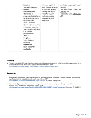 Page 284
/ 394
References
Infections
• Common childhood
diseases
• Severe bacterial
infections (TB,
pneumonia, typhoid fever,
septicaemia, meningitis,
endocarditis, etc.)
• Occult bacterial
infections (sinusitis, otitis,
urinary tract infections)
• Opportunistic infections
(TB, mycosis,
toxoplasmosis)
• Malaria
Neoplasms
• Non-Hodgkin’s
lymphoma
HIV infection
Fever caused by
medication
4. Chest x-ray, CBC,
blood cultures, urinalysis,
stool culture, serology,
lumbar puncture (LP).
If the child is under
treatment, consider
adverse effects of
medication.
Identified or suspected focus of
infection:
• ENT: see Chapter 2; urinary: see
Chapter 9, etc.
• TB: see the guide Tuberculosis,
MSF.
Footnotes
(a) For more information: The use of antiretroviral drugs for treating and preventing HIV infection. Recommendations for a
public health approach. World Health Organization, second edition, 2016.
http://apps.who.int/iris/bitstream/10665/208825/1/9789241549684_eng.pdf?ua=1
1. World Health Organization. WHO case definitions of HIV for surveillance and revised clinical staging and immunological
classification de HIV-related disease in adults and children, 2007.
http://www.who.int/hiv/pub/guidelines/HIVstaging150307.pdf [Accessed 17 May 2018]
2. Word Health Organization. Guidelines for the diagnosis, prevention, and management of cryptococcal disease in HIV-
infected adults, adolescents and children, Geneva, 2018.
http://apps.who.int/iris/bitstream/handle/10665/260399/9789241550277-eng.pdf?sequence=1 [Accessed 17 May 2018]
 