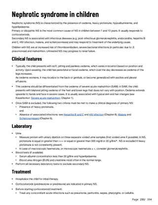 Page 286
/ 394
Nephrotic syndrome in children
Nephrotic syndrome (NS) is characterized by the presence of oedema, heavy proteinuria, hypoalbuminemia, and
hyperlipidaemia.
Primary or idiopathic NS is the most common cause of NS in children between 1 and 10 years. It usually responds to
corticosteroids.
Secondary NS is associated with infectious diseases (e.g. post-infectious glomerulonephritis, endocarditis, hepatitis B
and C, HIV infection, malaria, and schistosomiasis) and may respond to treatment of the underlying cause.
Children with NS are at increased risk of thromboembolism, severe bacterial infections (in particular, due to S.
pneumoniae) and malnutrition. Untreated NS may progress to renal failure.
Clinical features
As oedema worsens, it may localize to the back or genitals, or become generalized with ascites and pleural
effusions.
Laboratory
Treatment
Typically, the child presents with soft, pitting and painless oedema, which varies in location based on position and
activity. Upon awaking, the child has periorbital or facial oedema, which over the day decreases as oedema of the
legs increases.
This oedema should be differentiated from the oedema of severe acute malnutrition (SAM): in SAM, the child
presents with bilateral pitting oedema of the feet and lower legs that does not vary with position. Oedema extends
upwards to hands and face in severe cases. It is usually associated with typical skin and hair changes (see
Kwashiorkor: Severe acute malnutrition, Chapter 1).
Once SAM is excluded, the following two criteria must be met to make a clinical diagnosis of primary NS:
Presence of heavy proteinuria,
and
Absence of associated infections: see Hepatitis B and C and HIV infection (Chapter 8), Malaria and
Schistosomiases (Chapter 6).
Urine
Measure protein with urinary dipstick on three separate voided urine samples (first voided urine if possible). In NS,
proteinuria is equal or greater than +++ or equal or greater than 300 mg/dl or 30 g/litre . NS is excluded if heavy
proteinuria is not consistently present.
a
In case of macroscopic haematuria, or microscopic haematuria ≥ +, consider glomerulonephritis.
Blood tests (if available)
Serum albumin concentration less than 30 g/litre and hyperlipidaemia.
Blood urea nitrogen (BUN) and creatinine most often in the normal range.
Perform all necessary laboratory tests to exclude secondary NS.
Hospitalize the child for initial therapy.
Corticosteroids (prednisolone or prednisone) are indicated in primary NS.
Before starting corticosteroid treatment:
Treat any concomitant acute infections such as pneumonia, peritonitis, sepsis, pharyngitis, or cellulitis.
 
