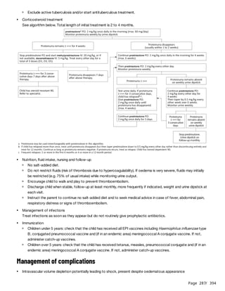 Page 287
/ 394
See algorithm below. Total length of initial treatment is 2 to 4 months.
Treat infections as soon as they appear but do not routinely give prophylactic antibiotics.
Management of complications
Exclude active tuberculosis and/or start antituberculous treatment.
Corticosteroid treatment
Nutrition, fluid intake, nursing and follow-up
No salt-added diet.
Do not restrict fluids (risk of thrombosis due to hypercoagulability). If oedema is very severe, fluids may initially
be restricted (e.g. 75% of usual intake) while monitoring urine output.
Encourage child to walk and play to prevent thromboembolism.
Discharge child when stable, follow-up at least monthly, more frequently if indicated, weight and urine dipstick at
each visit.
Instruct the parent to continue no salt-added diet and to seek medical advice in case of fever, abdominal pain,
respiratory distress or signs of thromboembolism.
Management of infections
Immunization
Children under 5 years: check that the child has received all EPI vaccines including Haemophilus influenzae type
B, conjugated pneumococcal vaccine and (if in an endemic area) meningococcal A conjugate vaccine. If not,
administer catch-up vaccines.
Children over 5 years: check that the child has received tetanus, measles, pneumococcal conjugate and (if in an
endemic area) meningococcal A conjugate vaccine. If not, administer catch-up vaccines.
Intravascular volume depletion potentially leading to shock, present despite oedematous appearance
 