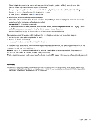 Page 288
/ 394
Signs include decreased urine output with any one of the following: capillary refill ≥ 3 seconds, poor skin
perfusion/mottling, cold extremities, low blood pressure.
If signs are present, administer human albumin 5% IV: 1 g/kg. If albumin is not available, administer Ringer
lactate or 0.9% sodium chloride: 10 ml/kg over 30 minutes.
If signs of shock are present, see Shock, Chapter 1.
This is the only situation in which diuretics should be used and only if there are no signs of intravascular volume
depletion or after hypovolaemia has been corrected:
furosemide PO: 0.5 mg/kg 2 times daily
If not effective, discontinue furosemide. If creatinine is normal, administer spironolactone PO: 1 mg/kg 2 times
daily. The dose can be increased to 9 mg/kg daily in resistant cases of ascites.
While on diuretics, monitor for dehydration, thromboembolism and hypokalaemia.
Specialized advice and management (including further investigations such as renal biopsy) are required:
In case of steroid-resistant NS, when referral is impossible and as a last resort, the following palliative measure may
reduce proteinuria and delay renal failure:
enalapril PO: 0.1 to 0.3 mg/kg 2 times daily (start with the lowest dose and increase gradually if necessary until
reduction of proteinuria). If available, monitor for hyperkalaemia.
This is a palliative measure and the prognosis for steroid-resistant NS is poor in the absence of specialized treatment.
Respiratory distress due to severe oedema (rare)
In children less than 1 year or more than 10 years,
In case of steroid resistant NS,
In case of mixed nephrotic and nephritic clinical picture.
Footnotes
(a) Nephrotic range proteinuria in children is defined as urinary protein excretion greater than 50 mg/kg daily. Quantitative
measurement of protein excretion is normally based on a timed 24-hour urine collection. However, if this test cannot be
performed, urine dipstick measurements can be substituted.
 