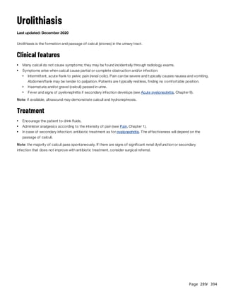 Page 289
/ 394
Urolithiasis
Last updated: December 2020
Urolithiasis is the formation and passage of calculi (stones) in the urinary tract.
Clinical features
Note: if available, ultrasound may demonstrate calculi and hydronephrosis.
Treatment
Note: the majority of calculi pass spontaneously. If there are signs of significant renal dysfunction or secondary
infection that does not improve with antibiotic treatment, consider surgical referral.
Many calculi do not cause symptoms; they may be found incidentally through radiology exams.
Symptoms arise when calculi cause partial or complete obstruction and/or infection:
Intermittent, acute flank to pelvic pain (renal colic). Pain can be severe and typically causes nausea and vomiting.
Abdomen/flank may be tender to palpation. Patients are typically restless, finding no comfortable position.
Haematuria and/or gravel (calculi) passed in urine.
Fever and signs of pyelonephritis if secondary infection develops (see Acute pyelonephritis, Chapter 9).
Encourage the patient to drink fluids.
Administer analgesics according to the intensity of pain (see Pain, Chapter 1).
In case of secondary infection: antibiotic treatment as for pyelonephritis. The effectiveness will depend on the
passage of calculi.
 