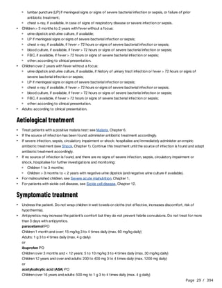 Page 29 / 394
Aetiological treatment
Symptomatic treatment
paracetamol PO
Children 1 month and over: 15 mg/kg 3 to 4 times daily (max. 60 mg/kg daily)
Adults: 1 g 3 to 4 times daily (max. 4 g daily)
or
ibuprofen PO
Children over 3 months and < 12 years: 5 to 10 mg/kg 3 to 4 times daily (max. 30 mg/kg daily)
Children 12 years and over and adults: 200 to 400 mg 3 to 4 times daily (max. 1200 mg daily)
or
acetylsalicylic acid (ASA) PO
Children over 16 years and adults: 500 mg to 1 g 3 to 4 times daily (max. 4 g daily)
lumbar puncture (LP) if meningeal signs or signs of severe bacterial infection or sepsis, or failure of prior
antibiotic treatment;
chest x-ray, if available, in case of signs of respiratory disease or severe infection or sepsis.
Children > 3 months to 2 years with fever without a focus:
urine dipstick and urine culture, if available;
LP if meningeal signs or signs of severe bacterial infection or sepsis;
chest x-ray, if available, if fever > 72 hours or signs of severe bacterial infection or sepsis;
blood culture, if available, if fever > 72 hours or signs of severe bacterial infection or sepsis;
FBC, if available, if fever > 72 hours or signs of severe bacterial infection or sepsis;
other: according to clinical presentation.
Children over 2 years with fever without a focus:
urine dipstick and urine culture, if available, if history of urinary tract infection or fever > 72 hours or signs of
severe bacterial infection or sepsis;
LP if meningeal signs or signs of severe bacterial infection or sepsis;
chest x-ray, if available, if fever > 72 hours or signs of severe bacterial infection or sepsis;
blood culture, if available, if fever > 72 hours or signs of severe bacterial infection or sepsis;
FBC, if available, if fever > 72 hours or signs of severe bacterial infection or sepsis;
other: according to clinical presentation.
Adults: according to clinical presentation.
Treat patients with a positive malaria test: see Malaria, Chapter 6.
If the source of infection has been found: administer antibiotic treatment accordingly.
If severe infection, sepsis, circulatory impairment or shock: hospitalise and immediately administer an empiric
antibiotic treatment (see Shock, Chapter 1). Continue this treatment until the source of infection is found and adapt
antibiotic treatment accordingly.
If no source of infection is found, and there are no signs of severe infection, sepsis, circulatory impairment or
shock, hospitalise for further investigations and monitoring:
Children 1 to 3 months;
Children > 3 months to < 2 years with negative urine dipstick (and negative urine culture if available).
For malnourished children, see Severe acute malnutrition, Chapter 1.
For patients with sickle cell disease, see Sickle cell disease, Chapter 12.
Undress the patient. Do not wrap children in wet towels or cloths (not effective, increases discomfort, risk of
hypothermia).
Antipyretics may increase the patient’s comfort but they do not prevent febrile convulsions. Do not treat for more
than 3 days with antipyretics.
 