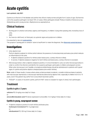 Page 290
/ 394
Acute cystitis
Last updated: July 2021
Cystitis is an infection of the bladder and urethra that affects mainly women and girls from 2 years of age. Escherichia
coli is the causative pathogen in at least 70% of cases. Other pathogens include Proteus mirabilis, Enterococcus sp,
Klebsiella sp and in young women, Staphylococcus saprophyticus.
Clinical features
AND
It is essential to rule out pyelonephritis.
The symptom 'burning pain on urination' alone is insufficient to make the diagnosis. See Abnormal vaginal discharge.
Investigations
Perform dipstick analysis for nitrites (which indicate the presence of enterobacteria) and leukocytes (which indicate
an inflammation) in the urine.
When urine microscopy is not feasible, an empirical antibiotherapy should be administered to patients with typical
signs of cystitis and positive dipstick urinalysis (leukocytes and/or nitrites).
Note: aside of these results, in areas where urinary schistosomiasis is endemic, consider schistosomiasis in patients
with macroscopic haematuria or microscopic haematuria detected by dipstick test, especially in children from 5 to 15
years, even if the patient may suffer from concomitant bacterial cystitis.
Treatment
Cystitis in girls ≥ 2 years
cefixime PO: 8 mg/kg once daily for 3 days
or
amoxicillin/clavulanic acid PO (dose expressed in amoxicillin): 12.5 mg/kg 2 times daily for 3 days
Cystitis in young, nonpregnant women
fosfomycin-trometamol PO: 3 g single dose
or
nitrofurantoinPO:100 mg 3 times daily for 5 days
Burning pain on urination and urinary urgency and frequency; in children: crying when passing urine; involuntary loss of
urine.
No fever (or mild fever), no flank pain; no systemic signs and symptoms in children.
Urine dipstick test:
If dipstick analysis is positive for nitrites and/or leukocytes, a urinary infection is likely.
In women, if dipstick analysis is negative for both nitrites and leukocytes, a urinary infection is excluded.
Microscopy/culture: when a dipstick analysis is positive, it is recommended to carry out urine microscopy/culture in
order to confirm the infection and identify the causative pathogen, particularly in children and pregnant women.
POCUS : in cases of recurrent cystitis, perform FAST views to evaluate for signs of urinary tract pathologies.
a
If dipstick analysis is positive for both nitrites and leukocytes:
 