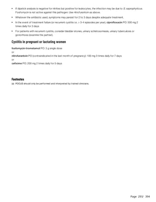 Page 291
/ 394
Cystitis in pregnant or lactating women
fosfomycin-trometamol PO: 3 g single dose
or
nitrofurantoin PO (contraindicated in the last month of pregnancy): 100 mg 3 times daily for 7 days
or
cefixime PO: 200 mg 2 times daily for 5 days
If dipstick analysis is negative for nitrites but positive for leukocytes, the infection may be due to S. saprophyticus.
Fosfomycin is not active against this pathogen. Use nitrofurantoin as above.
Whatever the antibiotic used, symptoms may persist for 2 to 3 days despite adequate treatment.
In the event of treatment failure (or recurrent cystitis i.e. > 3-4 episodes per year), ciprofloxacin PO: 500 mg 2
times daily for 3 days
For patients with recurrent cystitis, consider bladder stones, urinary schistosomiasis, urinary tuberculosis or
gonorrhoea (examine the partner).
Footnotes
(a) POCUS should only be performed and interpreted by trained clinicians.
 