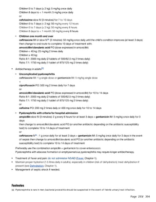 Page 293
/ 394
Preferably use the combination ampicillin + gentamicin to cover enterococci.
Pyelonephritis with abscess formation or emphysematous pyelonephritis may require longer antibiotherapy.
Children 0 to 7 days (≥ 2 kg): 5 mg/kg once daily
Children 8 days to < 1 month: 5 mg/kg once daily
or
cefotaxime slow IV (3 minutes) for 7 to 10 days
Children 0 to 7 days (< 2 kg): 50 mg/kg every 12 hours
Children 0 to 7 days (≥ 2 kg): 50 mg/kg every 8 hours
Children 8 days to < 1 month: 50 mg/kg every 8 hours
Children one month and over
ceftriaxone IM or slow IV (3 minutes): 50 mg/kg once daily until the child's condition improves (at least 3 days)
then change to oral route to complete 10 days of treatment with:
amoxicillin/clavulanic acid PO (dose expressed in amoxicillin)
Children < 40 kg: 25 mg/kg 2 times daily
Children ≥ 40 kg:
Ratio 8:1: 2000 mg daily (2 tablets of 500/62.5 mg 2 times daily)
Ratio 7:1: 1750 mg daily (1 tablet of 875/125 mg 2 times daily)
b
Antibiotherapy in adults[1]
Uncomplicated pyelonephritis
ceftriaxone IM: 1 g single dose or gentamicin IM: 5 mg/kg single dose
+
ciprofloxacin PO: 500 mg 2 times daily for 7 days
or
amoxicillin/clavulanic acid PO (dose expressed in amoxicillin) for 10 to 14 days
Ratio 8:1: 2000 mg daily (2 tablets of 500/62.5 mg 2 times daily)
Ratio 7:1: 1750 mg daily (1 tablet of 875/125 mg 2 times daily)
or
cefixime PO: 200 mg 2 times daily or 400 mg once daily for 10 to 14 days
Pyelonephritis with criteria for hospital admission
ampicillin slow IV (3 minutes): 2 g every 6 hours for at least 3 days + gentamicin IM: 5 mg/kg once daily for 3
days
then change to amoxicillin/clavulanic acid PO (or another antibiotic depending on the antibiotic susceptibility
test) to complete 10 to 14 days of treatment
or
ceftriaxone IV : 1 g once daily for at least 3 days + gentamicin IM: 5 mg/kg once daily for 3 days in the event
of sepsis then change to amoxicillin/clavulanic acid PO (or another antibiotic depending on the antibiotic
susceptibility test) to complete 10 to 14 days of treatment
b
Treatment of fever and pain: do not administer NSAID (Fever, Chapter 1).
Maintain proper hydration (1.5 litres daily in adults), especially in children (risk of dehydration); treat dehydration if
present (see Dehydration, Chapter 1).
Management of septic shock if needed.
Footnotes
(a) Pyelonephritis is rare in men; bacterial prostatitis should be suspected in the event of febrile urinary tract infection.
 