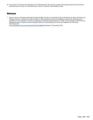 Page 294
/ 394
References
(b) The solvent of ceftriaxone for IM injection contains lidocaine. Ceftriaxone reconstituted using this solvent must never be
administered by IV route. For IV administration, water for injection must always be used.
1. Gupta K, Hooton TM, Naber KG, Wullt B, Colgan R, Miller LG, Moran GJ, Nicolle LE, Raz R, Schaeffer AJ, Soper DE, Infectious
Diseases Society of America, European Society for Microbiology and Infectious Diseases. International clinical practice
guidelines for the treatment of acute uncomplicated cystitis and pyelonephritis in women: A 2010 update by the Infectious
Diseases Society of America and the European Society for Microbiology and Infectious Diseases. Clin Infect Dis.
2011;52(5):e103.
https://academic.oup.com/cid/article/52/5/e103/388285 [Accessed 17 December 2018]
 