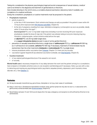 Page 297
/ 394
Taking into consideration the physical, psychological, legal and social consequences of sexual violence, medical
care is not limited to the diagnosis and treatment of genital lesions or infections.
Care includes listening to the victim’s story, a complete physical examination, laboratory tests if available, and
completion of a medical certificate.
During the consultation, prophylactic or curative treatments must be proposed to the patient.
Mental health care is necessary irrespective of any delay between the event and the patient arriving for a consultation.
Care is based on immediate attention (one-on-one reception and listening) and if necessary, follow-up care with a view
to detecting and treating any psychological and/or psychiatric sequelae (anxiety, depression, post-traumatic stress
disorder, etc.). See Chapter 11.
Prophylactic treatment:
priority is given to:
a) the risk of HIV transmission. Start antiretroviral therapy as early as possible if the patient is seen within 48-
72 hours after exposure (see HIV infection and AIDS, Chapter 8);
b) the risk of pregnancy resulting from rape. Administer emergency contraception as soon as possible, ideally
within 72 hours after the rape :
levonorgestrel PO, one 1.5 mg tablet single dose (including in women receiving HIV post-exposure
prophylaxis); double the dose (3 mg) only if the patient was already taking an enzyme-inducing drug (e.g.
rifampicin, carbamazepine, certain antiretrovirals) before the rape;
or ulipristal PO, one 30 mg tablet single dose;
or a copper intrauterine device (except in case of active genital infection);
c
prevention of sexually transmitted infections: a single dose of azithromycin PO 2 g + ceftriaxone IM 500 mg
(or, if ceftriaxone is not available, cefixime PO 400 mg). If necessary, treatment of trichomoniasis may be
started later than the other treatments (tinidazole or metronidazole PO, 2 g single dose);
tetanus prophylaxis and/or vaccination (see Tetanus, Chapter 7) if there are any wounds;
vaccination against hepatitis B (accelerated vaccination schedule, see Viral hepatitis, Chapter 8).
Curative treatment:
of any related pathologies/infections if the assault is not recent.
of wounds,
Footnotes
(a) GI may be sexually transmitted (e.g. gonorrhoea, chlamydia) or not (e.g. most cases of candidiasis).
(b) Keep in mind that in Schistosoma haematobium endemic areas, genital symptoms may also be due to, or associated with,
genitourinary schistosomiasis (see Schistosomiasis, Chapter 6).
(c) Nevertheless, between 72 and 120 hours (5 days) after the rape, emergency contraception is still sufficiently effective to be
administered.
 