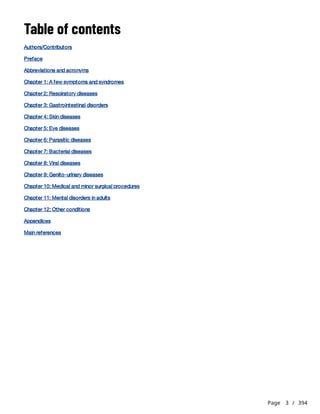 Page 3 / 394
Table of contents
Authors/Contributors
Preface
Abbreviations and acronyms
Chapter 1: A few symptoms and syndromes
Chapter 2: Respiratory diseases
Chapter 3: Gastrointestinal disorders
Chapter 4: Skin diseases
Chapter 5: Eye diseases
Chapter 6: Parasitic diseases
Chapter 7: Bacterial diseases
Chapter 8: Viral diseases
Chapter 9: Genito-urinary diseases
Chapter 10: Medical and minor surgical procedures
Chapter 11: Mental disorders in adults
Chapter 12: Other conditions
Appendices
Main references
 