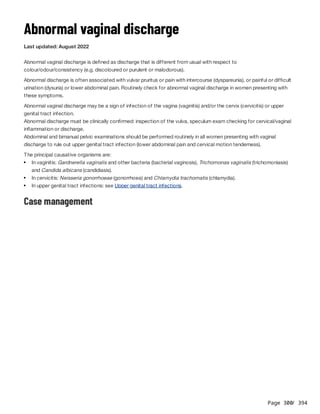 Page 300
/ 394
Abnormal vaginal discharge
Last updated: August 2022
Abnormal vaginal discharge is defined as discharge that is different from usual with respect to
colour/odour/consistency (e.g. discoloured or purulent or malodorous).
Abnormal discharge is often associated with vulvar pruritus or pain with intercourse (dyspareunia), or painful or difficult
urination (dysuria) or lower abdominal pain. Routinely check for abnormal vaginal discharge in women presenting with
these symptoms.
Abnormal vaginal discharge may be a sign of infection of the vagina (vaginitis) and/or the cervix (cervicitis) or upper
genital tract infection.
Abnormal discharge must be clinically confirmed: inspection of the vulva, speculum exam checking for cervical/vaginal
inflammation or discharge.
Abdominal and bimanual pelvic examinations should be performed routinely in all women presenting with vaginal
discharge to rule out upper genital tract infection (lower abdominal pain and cervical motion tenderness).
The principal causative organisms are:
Case management
In vaginitis: Gardnerella vaginalis and other bacteria (bacterial vaginosis), Trichomonas vaginalis (trichomoniasis)
and Candida albicans (candidiasis).
In cervicitis: Neisseria gonorrhoeae (gonorrhoea) and Chlamydia trachomatis (chlamydia).
In upper genital tract infections: see Upper genital tract infections.
 