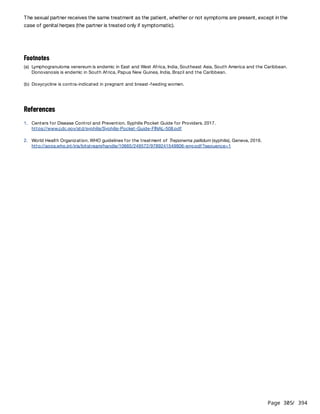Page 305
/ 394
The sexual partner receives the same treatment as the patient, whether or not symptoms are present, except in the
case of genital herpes (the partner is treated only if symptomatic).
References
Footnotes
(a) Lymphogranuloma venereum is endemic in East and West Africa, India, Southeast Asia, South America and the Caribbean.
Donovanosis is endemic in South Africa, Papua New Guinea, India, Brazil and the Caribbean.
(b) Doxycycline is contra-indicated in pregnant and breast-feeding women.
1. Centers for Disease Control and Prevention. Syphilis Pocket Guide for Providers. 2017.
https://www.cdc.gov/std/syphilis/Syphilis-Pocket-Guide-FINAL-508.pdf
2. World Health Organization. WHO guidelines for the treatment of Treponema pallidum (syphilis), Geneva, 2016.
http://apps.who.int/iris/bitstream/handle/10665/249572/9789241549806-eng.pdf?sequence=1
 