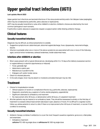 Page 307
/ 394
Upper genital tract infections (UGTI)
Last update: March 2023
Upper genital tract infections are bacterial infections of the uterus (endometritis) and/or the fallopian tubes (salpingitis),
which may be complicated by peritonitis, pelvic abscess or septicaemia.
UGTI may be sexually transmitted or arise after childbirth or abortion. Antibiotic choices are directed by the most
common pathogens in each scenario.
If peritonitis or pelvic abscess is suspected, request a surgical opinion while initiating antibiotic therapy.
Clinical features
Sexually transmitted infections
Diagnosis may be difficult, as clinical presentation is variable.
Infections after childbirth or abortion
Treatment
Sexually transmitted infections
Suggestive symptoms are: abdominal pain, abnormal vaginal discharge, fever, dyspareunia, menometrorrhagia,
dysuria.
Infection is probable when one or more of the above symptoms are associated with one or more of the following
signs: cervical motion tenderness, adnexal tenderness, tender abdominal mass.
Most cases present with a typical clinical picture, developing within 2 to 10 days after delivery (caesarean section
or vaginal delivery) or abortion (spontaneous or induced):
Fever, generally high
Abdominal or pelvic pain
Malodorous or purulent lochia
Enlarged, soft and/or tender uterus
Check for retained placenta.
In the early stages, fever may be absent or moderate and abdominal pain may be mild.
Criteria for hospitalisation include:
Clinical suspicion of severe or complicated infection (e.g. peritonitis, abscess, septicaemia)
Diagnostic uncertainty (e.g. suspicion of extra-uterine pregnancy, appendicitis)
Significant obstacles to ambulatory oral treatment
No improvement after 48 hours, or deterioration within 48 hours, of outpatient treatment
All other patients may be treated on an ambulatory basis. They should be reassessed routinely on the third day of
treatment to evaluate clinical improvement (decrease in pain, absence of fever). If it is difficult to organise routine
follow-up, advise patients to return to clinic if there is no improvement after 48 hours of treatment, or sooner if their
condition is worsening.
Antibiotic therapy combines 3 antibiotics to cover the most frequent causative organisms: gonococci, chlamydiae,
and anaerobes.
Ambulatory treatment:
cefixime PO: 400 mg single dose or ceftriaxone IM: 500 mg single dose
 