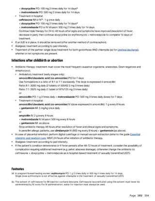Page 308
/ 394
Infections after childbirth or abortion
+ doxycycline PO: 100 mg 2 times daily for 14 days
+ metronidazole PO: 500 mg 2 times daily for 14 days
a
Treatment in hospital:
ceftriaxone IM or IV : 1 g once daily
+ doxycycline PO: 100 mg 2 times daily for 14 days
+ metronidazole PO or IV infusion: 500 mg 2 times daily for 14 days
Continue triple therapy for 24 to 48 hours after signs and symptoms have improved (resolution of fever,
decrease in pain), then continue doxycycline (or erythromycin) + metronidazole to complete 14 days of
treatment.
b
a
If an IUD is in place, it should be removed (offer another method of contraception).
Analgesic treatment according to pain intensity.
Treatment of the partner: single dose treatment for both gonorrhoea AND chlamydia (as for Urethral discharge),
whether or not symptoms are present.
Antibiotic therapy: treatment must cover the most frequent causative organisms: anaerobes, Gram negatives and
streptococci.
Ambulatory treatment (early stages only):
amoxicillin/clavulanic acid (co-amoxiclav) PO for 7 days
Use formulations in a ratio of 8:1 or 7:1 exclusively. The dose is expressed in amoxicillin:
Ratio 8:1: 3000 mg daily (2 tablets of 500/62.5 mg 3 times daily)
Ratio 7:1: 2625 mg daily (1 tablet of 875/125 mg 3 times daily)
or
amoxicillin PO: 1 g 3 times daily + metronidazole PO: 500 mg 3 times daily doses for 7 days
Treatment in hospital:
amoxicillin/clavulanic acid (co-amoxiclav) IV (dose expressed in amoxicillin): 1 g every 8 hours
+ gentamicin IM: 5 mg/kg once daily
or
ampicillin IV: 2 g every 8 hours
+ metronidazole IV infusion: 500 mg every 8 hours
+ gentamicin IM: as above
Stop antibiotic therapy 48 hours after resolution of fever and clinical signs and symptoms.
In penicillin-allergic patients, use clindamycin IV (900 mg every 8 hours) + gentamicin (as above).
In case of placental retention: perform digital curettage or manual vacuum extraction (refer to the guide Essential
obstetric and newborn care, MSF) 24 hours after initiation of antibiotic therapy.
Analgesic treatment according to pain intensity.
If the patient’s condition deteriorates or if fever persists after 48-72 hours of treatment, consider the possibility of
complication requiring additional treatment (e.g. pelvic abscess drainage), otherwise change the antibiotic to
ceftriaxone + doxycycline + metronidazole as in hospital-based treatment of sexually transmitted UGTI.
Footnotes
(a) In pregnant/breastfeeding women: erythromycin PO: 1 g 2 times daily or 500 mg 4 times daily for 14 days
Single dose azithromycin is not effective against chlamydia in the treatment of sexually transmitted UGTI.
(b) The solvent of ceftriaxone for IM injection contains lidocaine. Ceftriaxone reconstituted using this solvent must never be
administered by IV route. For IV administration, water for injection must always be used.
 