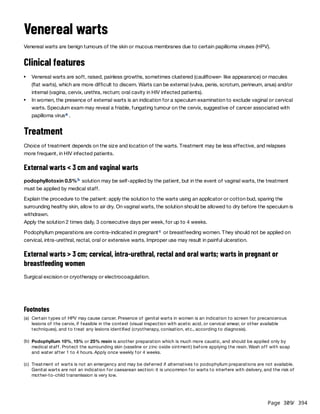 Page 309
/ 394
Venereal warts
Venereal warts are benign tumours of the skin or mucous membranes due to certain papilloma viruses (HPV).
Clinical features
Treatment
Choice of treatment depends on the size and location of the warts. Treatment may be less effective, and relapses
more frequent, in HIV infected patients.
External warts < 3 cm and vaginal warts
podophyllotoxin 0.5% solution may be self-applied by the patient, but in the event of vaginal warts, the treatment
must be applied by medical staff.
Explain the procedure to the patient: apply the solution to the warts using an applicator or cotton bud, sparing the
surrounding healthy skin, allow to air dry. On vaginal warts, the solution should be allowed to dry before the speculum is
withdrawn.
Apply the solution 2 times daily, 3 consecutive days per week, for up to 4 weeks.
Podophyllum preparations are contra-indicated in pregnant or breastfeeding women. They should not be applied on
cervical, intra-urethral, rectal, oral or extensive warts. Improper use may result in painful ulceration.
External warts > 3 cm; cervical, intra-urethral, rectal and oral warts; warts in pregnant or
breastfeeding women
Surgical excision or cryotherapy or electrocoagulation.
Venereal warts are soft, raised, painless growths, sometimes clustered (cauliflower- like appearance) or macules
(flat warts), which are more difficult to discern. Warts can be external (vulva, penis, scrotum, perineum, anus) and/or
internal (vagina, cervix, urethra, rectum; oral cavity in HIV infected patients).
In women, the presence of external warts is an indication for a speculum examination to exclude vaginal or cervical
warts. Speculum exam may reveal a friable, fungating tumour on the cervix, suggestive of cancer associated with
papilloma virus .
a
b
c
Footnotes
(a) Certain types of HPV may cause cancer. Presence of genital warts in women is an indication to screen for precancerous
lesions of the cervix, if feasible in the context (visual inspection with acetic acid, or cervical smear, or other available
techniques), and to treat any lesions identified (cryotherapy, conisation, etc., according to diagnosis).
(b) Podophyllum 10%, 15% or 25% resin is another preparation which is much more caustic, and should be applied only by
medical staff. Protect the surrounding skin (vaseline or zinc oxide ointment) before applying the resin. Wash off with soap
and water after 1 to 4 hours. Apply once weekly for 4 weeks.
(c) Treatment of warts is not an emergency and may be deferred if alternatives to podophyllum preparations are not available.
Genital warts are not an indication for caesarean section: it is uncommon for warts to interfere with delivery, and the risk of
mother-to-child transmission is very low.
 
