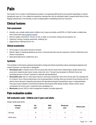 Page 31 / 394
Pain
Pain results from a variety of pathological processes. It is expressed differently by each patient depending on cultural
background, age, etc. It is a subjective experience meaning that only the individual is able to assess his/her level of pain.
Regular assessment of the intensity of pain is indispensable in establishing effective treatment.
Clinical features
Pain assessment
Clinical examination
Synthesis
The synthesis of information gathered during history taking and clinical examination allows aetiological diagnosis and
orients treatment. It is important to distinguish:
Pain evaluation scales
Self-evaluation scale - Children over 5 years and adults
Simple verbal scale (SVS)
Intensity: use a simple verbal scale in children over 5 years and adults, and NFCS or FLACC scales in children less
than 5 years (see Pain evaluation scales).
Pattern: sudden, intermittent, chronic; at rest, at night, on movement, during care procedures, etc.
Character: burning, cramping, spasmodic, radiating, etc.
Aggravating or relieving factors, etc.
Of the organ or area where the pain is located.
Specific signs of underlying disease (e.g. bone or osteoarticular pain may be caused by a vitamin C deficiency) and
review of all systems.
Associated signs (fever, weight loss, etc.).
Nociceptive pain: it presents most often as acute pain and the cause-effect relationship is usually obvious (e.g.
acute post-operative pain, burns, trauma, renal colic, etc.). The pain may be present in different forms, but
neurological exam is normal. Treatment is relatively well standardized.
Neuropathic pain, due to a nerve lesion (section, stretching, ischaemia): most often chronic pain. On a background
of constant, more or less localized pain, such as paraesthesia or burning, there are recurrent acute attacks such as
electric shock-like pain, frequently associated with disordered sensation (anaesthesia, hypo or hyperaesthesia).
This type of pain is linked to viral infections directly affecting the CNS (herpes simplex, herpes zoster), neural
compression by tumors, post- amputation pain, paraplegia, etc.
Mixed pain (cancer, HIV) for which management requires a broader approach.
Intensity
of pain
No
pain
Mild
pain
Moderate
pain
Severe pain
Scoring 0 1 2 3
Write down 0 + ++ +++
 