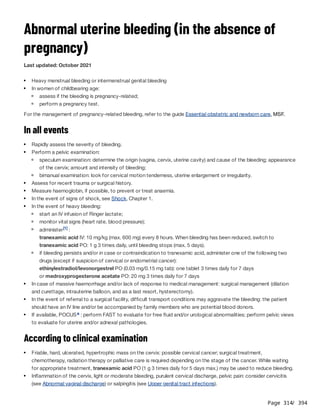 Page 314
/ 394
Abnormal uterine bleeding (in the absence of
pregnancy)
Last updated: October 2021
For the management of pregnancy-related bleeding, refer to the guide Essential obstetric and newborn care, MSF.
In all events
According to clinical examination
Heavy menstrual bleeding or intermenstrual genital bleeding
In women of childbearing age:
assess if the bleeding is pregnancy-related;
perform a pregnancy test.
Rapidly assess the severity of bleeding.
Perform a pelvic examination:
speculum examination: determine the origin (vagina, cervix, uterine cavity) and cause of the bleeding; appearance
of the cervix; amount and intensity of bleeding;
bimanual examination: look for cervical motion tenderness, uterine enlargement or irregularity.
Assess for recent trauma or surgical history.
Measure haemoglobin, if possible, to prevent or treat anaemia.
In the event of signs of shock, see Shock, Chapter 1.
In the event of heavy bleeding:
start an IV infusion of Ringer lactate;
monitor vital signs (heart rate, blood pressure);
administer :
tranexamic acid IV: 10 mg/kg (max. 600 mg) every 8 hours. When bleeding has been reduced, switch to
tranexamic acid PO: 1 g 3 times daily, until bleeding stops (max. 5 days).
[1]
if bleeding persists and/or in case or contraindication to tranexamic acid, administer one of the following two
drugs (except if suspicion of cervical or endometrial cancer):
ethinylestradiol/levonorgestrel PO (0.03 mg/0.15 mg tab): one tablet 3 times daily for 7 days
or medroxyprogesterone acetate PO: 20 mg 3 times daily for 7 days
In case of massive haemorrhage and/or lack of response to medical management: surgical management (dilation
and curettage, intrauterine balloon, and as a last resort, hysterectomy).
In the event of referral to a surgical facility, difficult transport conditions may aggravate the bleeding: the patient
should have an IV line and/or be accompanied by family members who are potential blood donors.
If available, POCUS : perform FAST to evaluate for free fluid and/or urological abnormalities; perform pelvic views
to evaluate for uterine and/or adnexal pathologies.
a
Friable, hard, ulcerated, hypertrophic mass on the cervix: possible cervical cancer; surgical treatment,
chemotherapy, radiation therapy or palliative care is required depending on the stage of the cancer. While waiting
for appropriate treatment, tranexamic acid PO (1 g 3 times daily for 5 days max.) may be used to reduce bleeding.
Inflammation of the cervix, light or moderate bleeding, purulent cervical discharge, pelvic pain: consider cervicitis
(see Abnormal vaginal discharge) or salpingitis (see Upper genital tract infections).
 