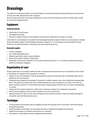 Page 317
/ 394
Dressings
The objective of dressing wounds is to promote healing. The procedure includes cleaning, disinfection and protection
of the wound while respecting the rules of hygiene.
Not all wounds need to be covered by a dressing (e.g. a clean wound that has been sutured for several days; a small
dry wound not requiring sutures).
Equipment
Sterile instruments
Instruments for one dressing for one patient must be wrapped together in paper or fabric (or can be placed in a metallic
box) and sterilised together to limit handling and breaks in asepsis. 5 to 10 compresses may be included in this set.
If there are no sterile instruments, a dressing can be done using sterile gloves.
Renewable supplies
Organisation of care
Proper organization of care helps maintain the rules of asepsis and decreases the risk of contamination of the wound
or transmission of organisms from one patient to another:
Technique
One Kocher or Pean forceps
One dissecting forceps
One pair of surgical scissors or one scalpel to excise necrotic tissue and to cut gauze or sutures
Sterile compresses
Non-sterile disposable gloves
Adhesive tape and/or crepe or gauze bandage
Sterile 0.9% sodium chloride or sterile water
Depending on the wound: antiseptic (7.5% povidone iodine scrub solution, 10% povidone iodine dermal solution),
paraffin compresses, analgesics
Assign one room for dressings. It must be cleaned and the waste removed every day. The dressing table must be
disinfected after each patient.
Dressings may be applied at the bedside if the patient’s condition requires. Use a clean, disinfected dressing trolley
with: on the upper tray, sterile and/or clean material (dressing set, extra compresses, etc.) and on the lower tray,
septic material (container for contaminated instruments, sharps disposal container and a container or garbage bag
for waste).
Prepare all the necessary material in a well lit area. If necessary, arrange for an assistant to be present.
Wear protective glasses if there is a risk of projection from an oozing wound.
Always proceed from clean to dirty: start with patients with uninfected wounds. If there are multiple dressings for
one patient, start with the cleanest wound.
If the procedure may be painful, give an analgesic and wait the necessary time for the drug to take effect before
starting the procedure.
Settle the patient comfortably in an area where his privacy is respected throughout the procedure.
Explain the procedure to the patient and obtain his co-operation.
Instruments (or sterile gloves) must be changed between patients.
 