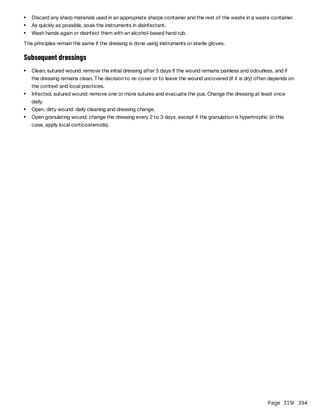 Page 319
/ 394
The principles remain the same if the dressing is done using instruments or sterile gloves.
Subsequent dressings
Discard any sharp materials used in an appropriate sharps container and the rest of the waste in a waste container.
As quickly as possible, soak the instruments in disinfectant.
Wash hands again or disinfect them with an alcohol-based hand rub.
Clean, sutured wound: remove the initial dressing after 5 days if the wound remains painless and odourless, and if
the dressing remains clean. The decision to re-cover or to leave the wound uncovered (if it is dry) often depends on
the context and local practices.
Infected, sutured wound: remove one or more sutures and evacuate the pus. Change the dressing at least once
daily.
Open, dirty wound: daily cleaning and dressing change.
Open granulating wound: change the dressing every 2 to 3 days, except if the granulation is hypertrophic (in this
case, apply local corticosteroids).
 