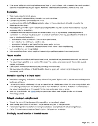 Page 321
/ 394
Exploration
Wound excision
Immediate suturing of a simple wound
Delayed suturing of a simple wound
Healing by second intention of infected wounds
If the wound is infected and the patient has general signs of infection (fever, chills, changes in the overall condition)
systemic antibiotic therapy may be required. Administer antibiotics at least one hour prior to starting care.
Wash hands and put on sterile gloves.
Disinfect the wound and surrounding area with 10% povidone iodine.
Cover the wound with a fenestrated sterile towel.
Local anaesthetic: infiltrate 1% lidocaine into the edges of the wound and wait at least 2 minutes for the
anaesthetic to take effect.
Proceed carefully from the superficial to the deepest parts of the wound to explore the extent of the wound, if
necessary, aided by an assistant.
Consider the anatomical location of the wound and look for injury to any underlying structures (the clinical
examination of a limb must include evaluation of sensitivity and motor functioning, as well as that of tendons in
order to orient surgical exploration):
a wound that communicates with a fracture is an open fracture,
a wound close to a joint may be a joint wound,
a wound on the hands or feet may affect the nerves and/or tendons,
a wound close to a major artery may be an arterial wound even if it is no longer bleeding.
Look for and remove any foreign bodies.
In the event of significant pain or bleeding, the exploration must be completed in an operating room.
The goal of the excision is to remove non-viable tissue, which favours the proliferation of bacteria and infection.
The wound may require little or no excision if it is clean. The excision is more extensive if the wound is bruised,
irregular or extensive.
Limit excision of the skin around the wound, particularly in facial wounds.
Sub-cutaneous fat and tissue of doubtful viability should be generously excised in order to leave only well
vascularised tissue.
Immediate suturing may have serious consequences for the patient if precautions to prevent infection and promote
healing are not taken.
The decision to suture immediately can only be taken after the cleaning, exploration and satisfactory excision, and
if the following conditions are met: simple wound, no more than 6 hours old with no devitalised or contused tissue
(the wound may be as long as 24 hours old if on the face, scalp, upper limbs or hands).
Bites (for local treatment see Rabies, Chapter 8) and bullet, shell or mine shrapnel wounds should not be
immediately sutured.
Wounds that do not fill the above conditions should not be immediately sutured.
After cleaning, exploration and excision a simple dressing is applied to the open wound.
Further cleaning and removal of any remaining necrotic tissue is completed with daily dressing changes.
If after 72 hours there are no signs of local infection, the wound may be sutured.
 