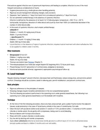 Page 333
/ 394
Precautions against infection are of paramount importance until healing is complete. Infection is one of the most
frequent and serious complications of burns:
Other treatments
III. Local treatment
Regular dressing changes prevent infection, decrease heat and fluid losses, reduce energy loss, and promote patient
comfort. Dressings should be occlusive, assist in relieving pain, permit mobilisation, and prevent contractures.
Basic principles
Technique
Hygiene precautions (e.g. sterile gloves when handling patients).
Rigorous wound management (dressing changes, early excision).
Separate “new” patients (< 7 days from burn) from convalescent patients (≥ 7 days from burn).
Do not administer antibiotherapy in the absence of systemic infection.
Infection is defined by the presence of at least 2 of 4 following signs: temperature > 38.5 °C or < 36 °C,
tachycardia, tachypnoea, elevation of white blood cell count by more than 100% (or substantial decrease in the
number of white blood cells).
In the event of systemic infection, start empiric antibiotherapy:
cefazolin IV
Children > 1 month: 25 mg/kg every 8 hours
Adults : 2 g every 8 hours
+ ciprofloxacin PO
Children > 1 month: 15 mg/kg 2 times daily
Adults: 500 mg 3 times daily
Local infection, in the absence of signs of systemic infection, requires topical treatment with silver sulfadiazine. Not
to be applied to children under 2 months.
Omeprazole IV from D1
Children: 1 mg/kg once daily
Adults: 40 mg once daily
Tetanus vaccination (see Tetanus, Chapter 7).
Thromboprophylaxis: low molecular weight heparin SC beginning 48 to 72 hours post-injury.
Physiotherapy from D1 (prevention of contractures), analgesia is necessary.
Intentional burns (suicide attempt, aggression): appropriate psychological follow-up.
a
Rigorous adherence to the principles of asepsis.
Dressing changes require morphine administration in the non-anaesthetised patient.
The first dressing procedure is performed in the operating room under general anaesthesia, the following in an
operating room under general anaesthesia or at the bedside with morphine.
At the time of the first dressing procedure, shave any hairy areas (armpit, groin, pubis) if burns involve the adjacent
tissues; scalp (anteriorly in the case of facial burns, entirely in the case of cranial burns). Cut nails.
Clean the burn with povidone iodine scrub solution (1 volume of 7.5% povidone iodine + 4 volumes of 0.9% sodium
chloride or sterile water). Scrub gently with compresses, taking care to avoid bleeding.
Remove blisters with forceps and scissors.
Rinse with 0.9% sodium chloride or sterile water.
Dry the skin by blotting with sterile compresses.
Apply silver sulfadiazine directly by hand (wear sterile gloves) in a uniform layer of 3-5 mm to all burned areas
(except eyelids and lips) to children 2 months and over and adults.
 