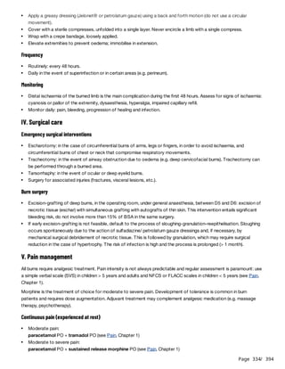 Page 334
/ 394
Frequency
Monitoring
IV. Surgical care
Emergency surgical interventions
Burn surgery
V. Pain management
All burns require analgesic treatment. Pain intensity is not always predictable and regular assessment is paramount: use
a simple verbal scale (SVS) in children > 5 years and adults and NFCS or FLACC scales in children < 5 years (see Pain,
Chapter 1).
Morphine is the treatment of choice for moderate to severe pain. Development of tolerance is common in burn
patients and requires dose augmentation. Adjuvant treatment may complement analgesic medication (e.g. massage
therapy, psychotherapy).
Continuous pain (experienced at rest)
Apply a greasy dressing (Jelonet® or petrolatum gauze) using a back and forth motion (do not use a circular
movement).
Cover with a sterile compresses, unfolded into a single layer. Never encircle a limb with a single compress.
Wrap with a crepe bandage, loosely applied.
Elevate extremities to prevent oedema; immobilise in extension.
Routinely: every 48 hours.
Daily in the event of superinfection or in certain areas (e.g. perineum).
Distal ischaemia of the burned limb is the main complication during the first 48 hours. Assess for signs of ischaemia:
cyanosis or pallor of the extremity, dysaesthesia, hyperalgia, impaired capillary refill.
Monitor daily: pain, bleeding, progression of healing and infection.
Escharotomy: in the case of circumferential burns of arms, legs or fingers, in order to avoid ischaemia, and
circumferential burns of chest or neck that compromise respiratory movements.
Tracheotomy: in the event of airway obstruction due to oedema (e.g. deep cervicofacial burns). Tracheotomy can
be performed through a burned area.
Tarsorrhaphy: in the event of ocular or deep eyelid burns.
Surgery for associated injuries (fractures, visceral lesions, etc.).
Excision-grafting of deep burns, in the operating room, under general anaesthesia, between D5 and D6: excision of
necrotic tissue (eschar) with simultaneous grafting with autografts of thin skin. This intervention entails significant
bleeding risk, do not involve more than 15% of BSA in the same surgery.
If early excision-grafting is not feasible, default to the process of sloughing-granulation-reepithelisation. Sloughing
occurs spontaneously due to the action of sulfadiazine/ petrolatum gauze dressings and, if necessary, by
mechanical surgical debridement of necrotic tissue. This is followed by granulation, which may require surgical
reduction in the case of hypertrophy. The risk of infection is high and the process is prolonged (> 1 month).
Moderate pain:
paracetamol PO + tramadol PO (see Pain, Chapter 1)
Moderate to severe pain:
paracetamol PO + sustained release morphine PO (see Pain, Chapter 1)
 