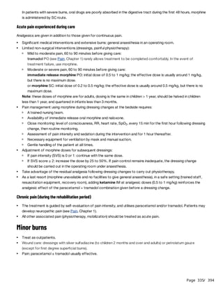Page 335
/ 394
Acute pain experienced during care
Analgesics are given in addition to those given for continuous pain.
Note: these doses of morphine are for adults, dosing is the same in children > 1 year, should be halved in children
less than 1 year, and quartered in infants less than 3 months.
Chronic pain (during the rehabilitation period)
Minor burns
In patients with severe burns, oral drugs are poorly absorbed in the digestive tract during the first 48 hours, morphine
is administered by SC route.
Significant medical interventions and extensive burns: general anaesthesia in an operating room.
Limited non-surgical interventions (dressings, painful physiotherapy):
Mild to moderate pain, 60 to 90 minutes before giving care:
tramadol PO (see Pain, Chapter 1) rarely allows treatment to be completed comfortably. In the event of
treatment failure, use morphine.
Moderate or severe pain, 60 to 90 minutes before giving care:
immediate release morphine PO: initial dose of 0.5 to 1 mg/kg; the effective dose is usually around 1 mg/kg,
but there is no maximum dose.
or morphine SC: initial dose of 0.2 to 0.5 mg/kg; the effective dose is usually around 0.5 mg/kg, but there is no
maximum dose.
Pain management using morphine during dressing changes at the bedside requires:
A trained nursing team.
Availability of immediate release oral morphine and naloxone.
Close monitoring: level of consciousness, RR, heart rate, SpO , every 15 min for the first hour following dressing
change, then routine monitoring.
2
Assessment of pain intensity and sedation during the intervention and for 1 hour thereafter.
Necessary equipment for ventilation by mask and manual suction.
Gentle handling of the patient at all times.
Adjustment of morphine doses for subsequent dressings:
If pain intensity (SVS) is 0 or 1: continue with the same dose.
If SVS score ≥ 2: increase the dose by 25 to 50%. If pain control remains inadequate, the dressing change
should be carried out in the operating room under anaesthesia.
Take advantage of the residual analgesia following dressing changes to carry out physiotherapy.
As a last resort (morphine unavailable and no facilities to give general anaesthesia), in a safe setting (trained staff,
resuscitation equipment, recovery room), adding ketamine IM at analgesic doses (0.5 to 1 mg/kg) reinforces the
analgesic effect of the paracetamol + tramadol combination given before a dressing change.
The treatment is guided by self-evaluation of pain intensity, and utilises paracetamol and/or tramadol. Patients may
develop neuropathic pain (see Pain, Chapter 1).
All other associated pain (physiotherapy, mobilization) should be treated as acute pain.
Treat as outpatients.
Wound care: dressings with silver sulfadiazine (to children 2 months and over and adults) or petrolatum gauze
(except for first degree superficial burns).
Pain: paracetamol ± tramadol usually effective.
 