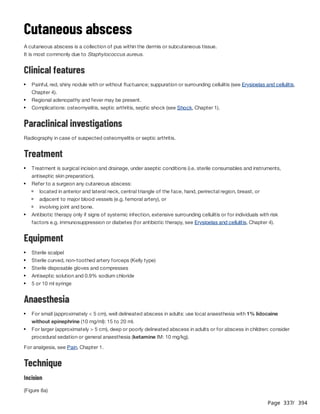 Page 337
/ 394
Cutaneous abscess
A cutaneous abscess is a collection of pus within the dermis or subcutaneous tissue.
It is most commonly due to Staphylococcus aureus.
Clinical features
Paraclinical investigations
Radiography in case of suspected osteomyelitis or septic arthritis.
Treatment
Equipment
Anaesthesia
For analgesia, see Pain, Chapter 1.
Technique
Incision
(Figure 8a)
Painful, red, shiny nodule with or without fluctuance; suppuration or surrounding cellulitis (see Erysipelas and cellulitis,
Chapter 4).
Regional adenopathy and fever may be present.
Complications: osteomyelitis, septic arthritis, septic shock (see Shock, Chapter 1).
Treatment is surgical incision and drainage, under aseptic conditions (i.e. sterile consumables and instruments,
antiseptic skin preparation).
Refer to a surgeon any cutaneous abscess:
located in anterior and lateral neck, central triangle of the face, hand, perirectal region, breast, or
adjacent to major blood vessels (e.g. femoral artery), or
involving joint and bone.
Antibiotic therapy only if signs of systemic infection, extensive surrounding cellulitis or for individuals with risk
factors e.g. immunosuppression or diabetes (for antibiotic therapy, see Erysipelas and cellulitis, Chapter 4).
Sterile scalpel
Sterile curved, non-toothed artery forceps (Kelly type)
Sterile disposable gloves and compresses
Antiseptic solution and 0.9% sodium chloride
5 or 10 ml syringe
For small (approximately < 5 cm), well delineated abscess in adults: use local anaesthesia with 1% lidocaine
without epinephrine (10 mg/ml): 15 to 20 ml.
For larger (approximately > 5 cm), deep or poorly delineated abscess in adults or for abscess in children: consider
procedural sedation or general anaesthesia (ketamine IM: 10 mg/kg).
 